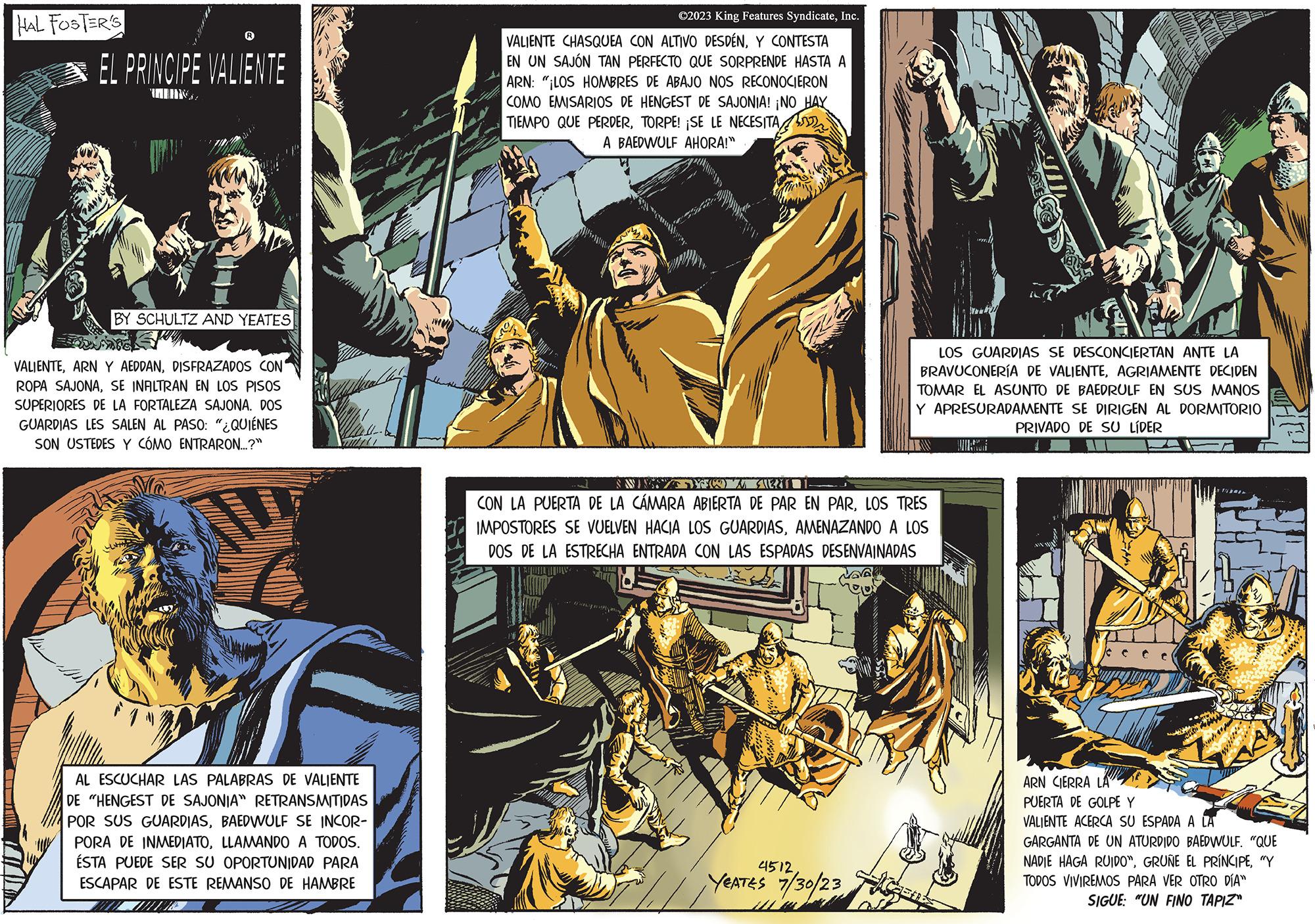 Fiction OCR: HAL FOSTER'S EL PRINCIPE VALIENTE BY SCHULTZ AND YEATES VALIENTEDISFRAZADOS CON ROPA SAJONASE INFILTRAN EN LOS PISOS SUPERIORES DE LA FORTALEZA SAJONA. DOS GUARDIAS LES SALEN AL PASO: "¿QUIÉNES SON USTEDES Y CÓMO ENTRARON....?" AL AL ESCUCHAR LAS PALABRAS DE VALIENTE DE "HENGEST DE SAJONIA" RETRANSMITIDAS POR SUS GUARDIASBAEDWULF SE INCOR- PORA DE INMEDIATOLLAMANDO A TODOS. ÉSTA PUEDE SER SU OPORTUNIDAD PARA ESCAPAR DE ESTE REMANSO DE HAMBRE MUI ?2023 King Features SyndicateInc. VALIENTE CHASQUEA CON ALTIVO DESDÉNY CONTESTA EN UN SAJÓN TAN PERFECTO QUE SORPRENDE HASTA A ARN: "¡LOS HOMBRES DE ABAJO NOS RECONOCIERON COMO EMISARIOS DE HENGEST DE SAJONIA! ¡NO HAY TIEMPO QUE PERDERTORPE! ¡SE LE NECESITA A BAEDWULF AHORA!" LOS GUARDIAS SE DESCONCIERTAN ANTE LA BRAVUCONERÍA DE VALIENTEAGRIAMENTE DECIDEN TOMAR EL ASUNTO DE BAEDRULF EN SUS MANOS Y APRESURADAMENTE SE DIRIGEN AL DORMITORIO PRIVADO DE SU LÍDER d SWI YO SERTI CON LA PUERTA DE LA CÁMARA ABIERTA DE PAR EN PARLOS TRES IMPOSTORES SE VUELVEN HACIA LOS GUARDIASAMENAZANDO A LOS DOS DE LA ESTRECHA ENTRADA CON LAS ESPADAS DESENVAINADAS 4512 YEATES 7/30/23 ARN CIERRA LA PUERTA DE GOLPE Y VALIENTE ACERCA SU ESPADA A LA GARGANTA DE UN ATURDIDO BAEDWULF. "QUE NADIE HAGA RUIDO""Y TODOS VIVIREMOS PARA VER OTRO DÍA" SIGUE: "UN FINO TAPIZ" HAL FOSTER'S EL PRINCIPE VALIENTE BY SCHULTZ AND YEATES VALIENTEARN Y AEDDANDISFRAZADOS CON ROPA SAJONASE INFILTRAN EN LOS PISOS SUPERIORES DE LA FORTALEZA SAJONA . DOS GUARDIAS LES SALEN AL PASO : " ¿ QUIÉNES SON USTEDES Y CÓMO ENTRARON .... ? " AL AL ESCUCHAR LAS PALABRAS DE VALIENTE DE " HENGEST DE SAJONIA " RETRANSMITIDAS POR SUS GUARDIASBAEDWULF SE INCOR PORA DE INMEDIATOLLAMANDO A TODOS . ÉSTA PUEDE SER SU OPORTUNIDAD PARA ESCAPAR DE ESTE REMANSO DE HAMBRE MUI ?2023 King Features SyndicateInc. VALIENTE CHASQUEA CON ALTIVO DESDÉNY CONTESTA EN UN SAJÓN TAN PERFECTO QUE SORPRENDE HASTA A ARN : " ¡ LOS HOMBRES DE ABAJO NOS RECONOCIERON COMO EMISARIOS DE HENGEST DE SAJONIA ! ¡ NO HAY TIEMPO QUE PERDERTORPE ! ¡ SE LE NECESITA A BAEDWULF AHORA ! " LOS GUARDIAS SE DESCONCIERTAN ANTE LA BRAVUCONERÍA DE VALIENTEAGRIAMENTE DECIDEN TOMAR EL ASUNTO DE BAEDRULF EN SUS MANOS Y APRESURADAMENTE SE DIRIGEN AL DORMITORIO PRIVADO DE SU LÍDER d SWI YO SERTI CON LA PUERTA DE LA CÁMARA ABIERTA DE PAR EN PARLOS TRES IMPOSTORES SE VUELVEN HACIA LOS GUARDIASAMENAZANDO A LOS DOS DE LA ESTRECHA ENTRADA CON LAS ESPADAS DESENVAINADAS 4512 YEATES 7/30/23 ARN CIERRA LA PUERTA DE GOLPE Y VALIENTE ACERCA SU ESPADA A LA GARGANTA DE UN ATURDIDO BAEDWULF . " QUE NADIE HAGA RUIDO "GRUÑE EL PRÍNCIPE" Y TODOS VIVIREMOS PARA VER OTRO DÍA " SIGUE : " UN FINO TAPIZ "