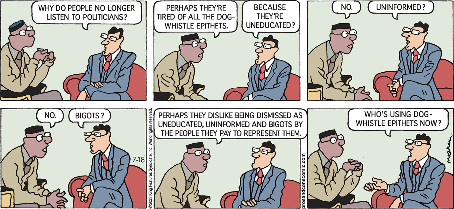 Gesture OCR: Pros & Cons by Kieran Mechan WHY DO PEOPLE NO LONGER LISTEN TO POLITICIANS? NO. BIGOTS ? 7-16 ?2023 King Features SyndicateInc. World rights reserved. PERHAPS THEY'RE TIRED OF ALL THE DOG- WHISTLE EPITHETS. BECAUSE THEY'RE UNEDUCATED? PERHAPS THEY DISLIKE BEING DISMISSED AS UNEDUCATEDUNINFORMED AND BIGOTS BY THE PEOPLE THEY PAY TO REPRESENT THEM. prosandconscomic.com M NO. UNINFORMED? WHO'S USING DOG- WHISTLE EPITHETS NOW? ?????? Pros & Cons by Kieran Mechan WHY DO PEOPLE NO LONGER LISTEN TO POLITICIANS ? NO . BIGOTS ? 7-16 ?2023 King Features SyndicateInc. World rights reserved . PERHAPS THEY'RE TIRED OF ALL THE DOG WHISTLE EPITHETS . BECAUSE THEY'RE UNEDUCATED ? PERHAPS THEY DISLIKE BEING DISMISSED AS UNEDUCATEDUNINFORMED AND BIGOTS BY THE PEOPLE THEY PAY TO REPRESENT THEM . prosandconscomic.com M NO . UNINFORMED ? WHO'S USING DOG WHISTLE EPITHETS NOW ? ??????