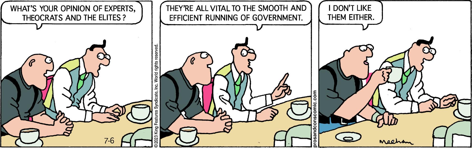 Conversation OCR: WHAT'S YOUR OPINION OF EXPERTSTHEOCRATS AND THE ELITES? 7-6 ?2023 King Features SyndicateInc. World rights reserved. THEY'RE ALL VITAL TO THE SMOOTH AND EFFICIENT RUNNING OF GOVERNMENT. prosandconscomic.com I DON'T LIKE THEM EITHER. Mecham WHAT'S YOUR OPINION OF EXPERTSTHEOCRATS AND THE ELITES ? 7-6 ?2023 King Features SyndicateInc. World rights reserved . THEY'RE ALL VITAL TO THE SMOOTH AND EFFICIENT RUNNING OF GOVERNMENT . prosandconscomic.com I DON'T LIKE THEM EITHER . Mecham
