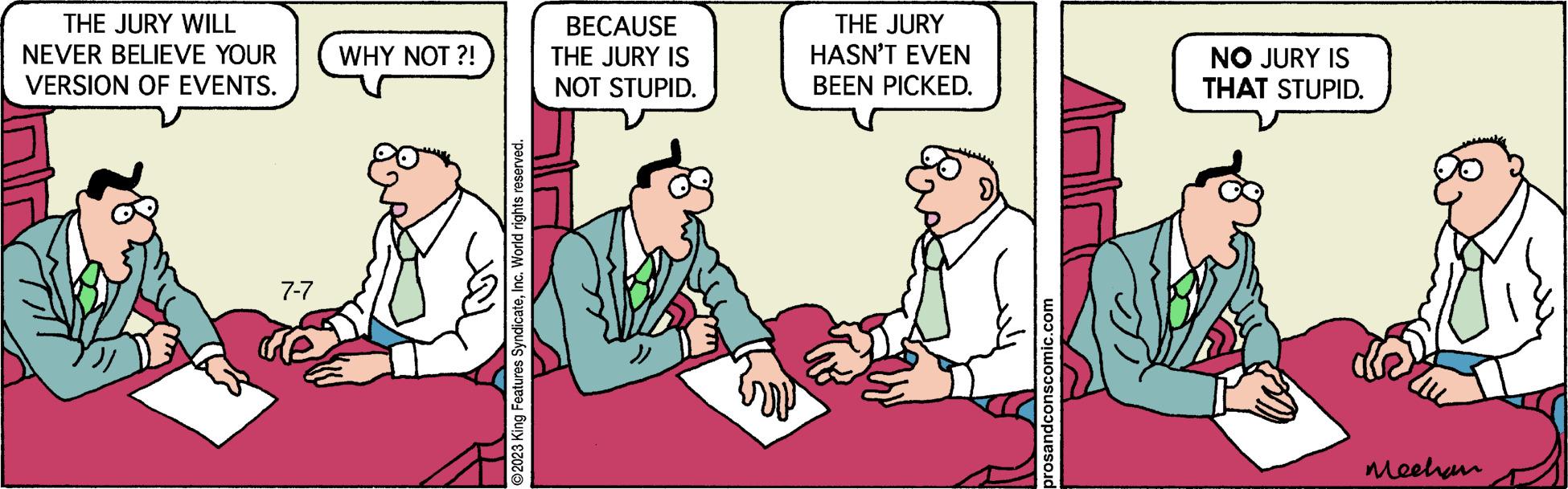 People OCR: THE JURY WILL NEVER BELIEVE YOUR VERSION OF EVENTS. 7-7 WHY NOT ?! ?2023 King Features SyndicateInc. World rights reserved. BECAUSE THE JURY IS NOT STUPID. THE JURY HASN'T EVEN BEEN PICKED. prosandconscomic.com NO JURY IS THAT STUPID. Mechan THE JURY WILL NEVER BELIEVE YOUR VERSION OF EVENTS . 7-7 WHY NOT ? ! ?2023 King Features SyndicateInc. World rights reserved . BECAUSE THE JURY IS NOT STUPID . THE JURY HASN'T EVEN BEEN PICKED . prosandconscomic.com NO JURY IS THAT STUPID . Mechan