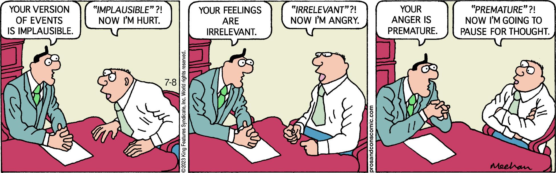 Rectangle OCR: YOUR VERSION OF EVENTS IS IMPLAUSIBLE. "IMPLAUSIBLE”?! NOW I'M HURT. 7-8 O2023 King Features SyndicateInc. World rights reserved. YOUR FEELINGS ARE IRRELEVANT. "IRRELEVANT"?! NOW I'M ANGRY. prosandconscomic.com YOUR ANGER IS PREMATURE. "PREMATURE"?! NOW I'M GOING TO PAUSE FOR THOUGHT. Eve Mechan YOUR VERSION OF EVENTS IS IMPLAUSIBLE . " IMPLAUSIBLE ” ?! NOW I'M HURT . 7-8 O2023 King Features SyndicateInc. World rights reserved . YOUR FEELINGS ARE IRRELEVANT . " IRRELEVANT " ?! NOW I'M ANGRY . prosandconscomic.com YOUR ANGER IS PREMATURE . " PREMATURE " ?! NOW I'M GOING TO PAUSE FOR THOUGHT . Eve Mechan