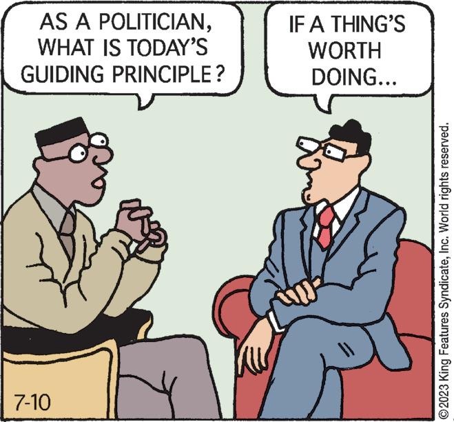 Art OCR: AS A POLITICIANWHAT IS TODAY'S GUIDING PRINCIPLE? 7-10 IF A THING'S WORTH DOING... ©2023 King Features SyndicateInc. World rights reserved. AS A POLITICIANWHAT IS TODAY'S GUIDING PRINCIPLE ? 7-10 IF A THING'S WORTH DOING ... © 2023 King Features SyndicateInc. World rights reserved .