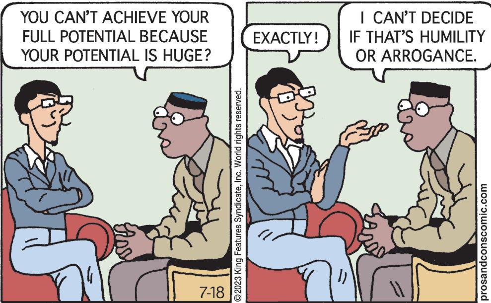 Illustration OCR: YOU CAN'T ACHIEVE YOUR FULL POTENTIAL BECAUSE YOUR POTENTIAL IS HUGE? A Aos 7-18 ?2023 King Features SyndicateInc. World rights reserved. EXACTLY! 1) I CAN'T DECIDE IF THAT'S HUMILITY OR ARROGANCE. prosandconscomic.com YOU CAN'T ACHIEVE YOUR FULL POTENTIAL BECAUSE YOUR POTENTIAL IS HUGE ? A Aos 7-18 ?2023 King Features SyndicateInc. World rights reserved . EXACTLY ! 1 ) I CAN'T DECIDE IF THAT'S HUMILITY OR ARROGANCE . prosandconscomic.com