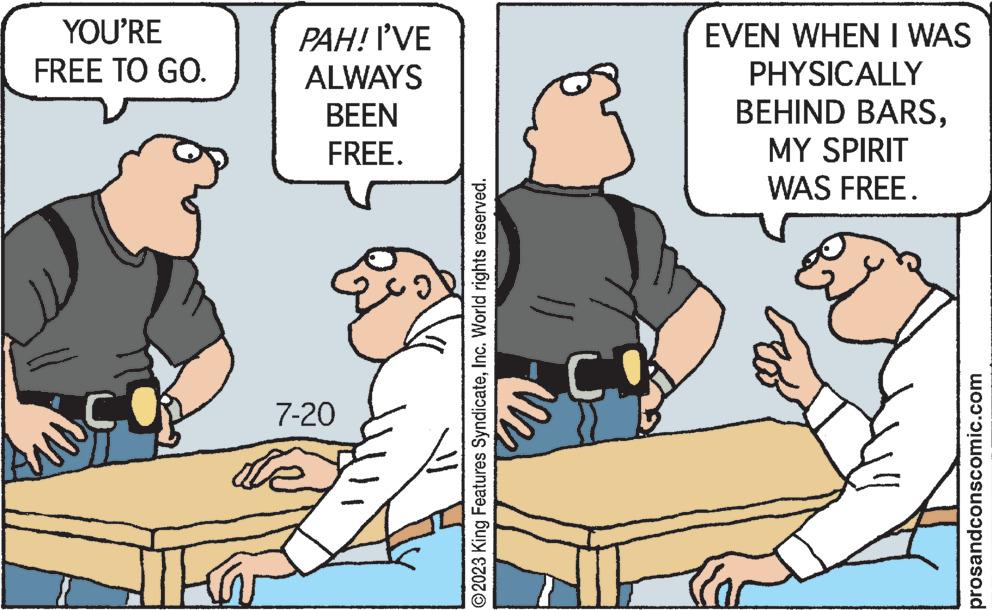 Rectangle OCR: YOU'RE FREE TO GO. ATE PAH! I'VE ALWAYS BEEN FREE. 7-20 ?2023 King Features SyndicateInc. World rights reserved. CO EVEN WHEN I WAS PHYSICALLY BEHIND BARSMY SPIRIT WAS FREE. prosandconscomic.com YOU'RE FREE TO GO . ATE PAH ! I'VE ALWAYS BEEN FREE . 7-20 ?2023 King Features SyndicateInc. World rights reserved . CO EVEN WHEN I WAS PHYSICALLY BEHIND BARSMY SPIRIT WAS FREE . prosandconscomic.com
