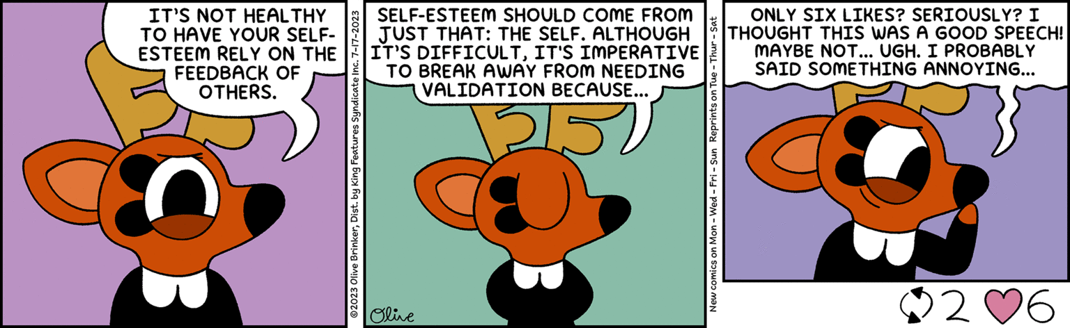 Membrane-winged insect OCR: IT'S NOT HEALTHY TO HAVE YOUR SELF- ESTEEM RELY ON THE FEEDBACK OF OTHERS. @2023 Olive BrinkerDist. by King Features Syndicate Inc. 7-17-2023 SELF-ESTEEM SHOULD COME FROM JUST THAT: THE SELF. ALTHOUGH IT'S DIFFICULTIT'S IMPERATIVE BREAK AWAY FROM NEEDING VALIDATION BECAUSE... TO 51: Olive New comics on Mon - Wed-Fri - Sun Reprints on Tue - Thur - Sat ONLY SIX LIKES? SERIOUSLY? I THOUGHT THIS WAS A GOOD SPEECH! MAYBE NOT... UGH. I PROBABLY SAID SOMETHING ANNOYING... 2 ?6 IT'S NOT HEALTHY TO HAVE YOUR SELF ESTEEM RELY ON THE FEEDBACK OF OTHERS . @ 2023 Olive BrinkerDist . by King Features Syndicate Inc. 7-17-2023 SELF - ESTEEM SHOULD COME FROM JUST THAT : THE SELF . ALTHOUGH IT'S DIFFICULTIT'S IMPERATIVE BREAK AWAY FROM NEEDING VALIDATION BECAUSE ... TO 51 : Olive New comics on Mon - Wed - Fri - Sun Reprints on Tue - Thur - Sat ONLY SIX LIKES ? SERIOUSLY ? I THOUGHT THIS WAS A GOOD SPEECH ! MAYBE NOT ... UGH . I PROBABLY SAID SOMETHING ANNOYING ... 2 ? 6