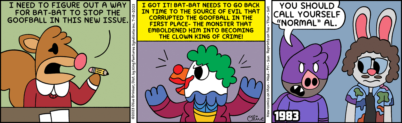 Illustration OCR: I NEED TO FIGURE OUT A WAY FOR BAT-BAT TO STOP THE GOOFBALL IN THIS NEW ISSUE. ?2023 Olive BrinkerDist. by King Features Syndicate Inc. 7-18-2023 I GOT IT! BAT-BAT NEEDS TO GO BACK IN TIME TO THE SOURCE OF EVIL THAT CORRUPTED THE GOOFBALL IN THE FIRST PLACE- THE MONSTER THAT EMBOLDENED HIM INTO BECOMING THE CLOWN KING OF CRIME! New comics on Mon - Wed-Fri - Sun Reprints on Tue - Thur - Sat YOU SHOULD CALL YOURSELF "NORMAL" AL. Olive 1983 €6 ET I NEED TO FIGURE OUT A WAY FOR BAT - BAT TO STOP THE GOOFBALL IN THIS NEW ISSUE . ?2023 Olive BrinkerDist . by King Features Syndicate Inc. 7-18-2023 I GOT IT ! BAT - BAT NEEDS TO GO BACK IN TIME TO THE SOURCE OF EVIL THAT CORRUPTED THE GOOFBALL IN THE FIRST PLACE- THE MONSTER THAT EMBOLDENED HIM INTO BECOMING THE CLOWN KING OF CRIME ! New comics on Mon - Wed - Fri - Sun Reprints on Tue - Thur - Sat YOU SHOULD CALL YOURSELF " NORMAL " AL . Olive 1983 € 6 ET