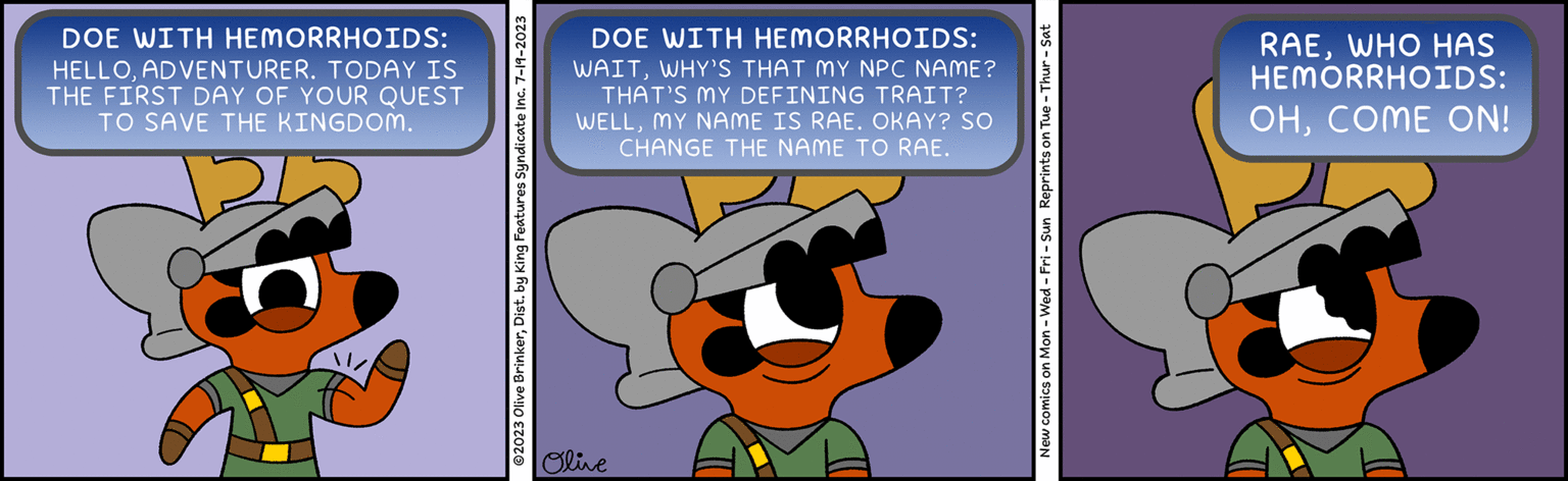 Illustration OCR: DOE WITH HEMORRHOIDS: HELLOADVENTURER. TODAY IS THE FIRST DAY OF YOUR QUEST TO SAVE THE KINGDOM. ?2023 Olive BrinkerDist. by King Features Syndicate Inc. 7-19-2023 DOE WITH HEMORRHOIDS: WAITWHY'S THAT MY NPC NAME? THAT'S MY DEFINING TRAIT? WELLMY NAME IS RAE. OKAY? SO CHANGE THE NAME TO RAE. Olive New comics on Mon - Wed-Fri - Sun Reprints on Tue - Thur - Sat RAEWHO HAS HEMORRHOIDS: OHCOME ON! DOE WITH HEMORRHOIDS : HELLOADVENTURER . TODAY IS THE FIRST DAY OF YOUR QUEST TO SAVE THE KINGDOM . ?2023 Olive BrinkerDist . by King Features Syndicate Inc. 7-19-2023 DOE WITH HEMORRHOIDS : WAITWHY'S THAT MY NPC NAME ? THAT'S MY DEFINING TRAIT ? WELLMY NAME IS RAE . OKAY ? SO CHANGE THE NAME TO RAE . Olive New comics on Mon - Wed - Fri - Sun Reprints on Tue - Thur - Sat RAEWHO HAS HEMORRHOIDS : OHCOME ON !