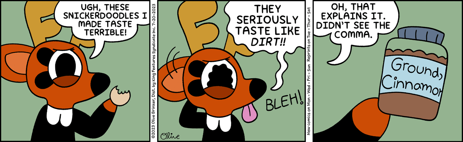 Terrestrial animal OCR: ?2023 Olive BrinkerDist. by King Features Syndicate Inc. 7-20-2023 Olive BLEH! TERRIBLE! MADE TASTE SNICKERDOODLES I UGHTHESE Cinnamor GroundDIRT!! TASTE LIKE THEY SERIOUSLY New comics on Mon - Wed-Fri - Sun Reprints on Tue - Thur - Sat COMMA. DIDN'T SEE THE EXPLAINS IT. OHTHAT ?2023 Olive BrinkerDist . by King Features Syndicate Inc. 7-20-2023 Olive BLEH ! TERRIBLE ! MADE TASTE SNICKERDOODLES I UGHTHESE Cinnamor GroundDIRT !! TASTE LIKE THEY SERIOUSLY New comics on Mon - Wed - Fri - Sun Reprints on Tue - Thur - Sat COMMA . DIDN'T SEE THE EXPLAINS IT . OH