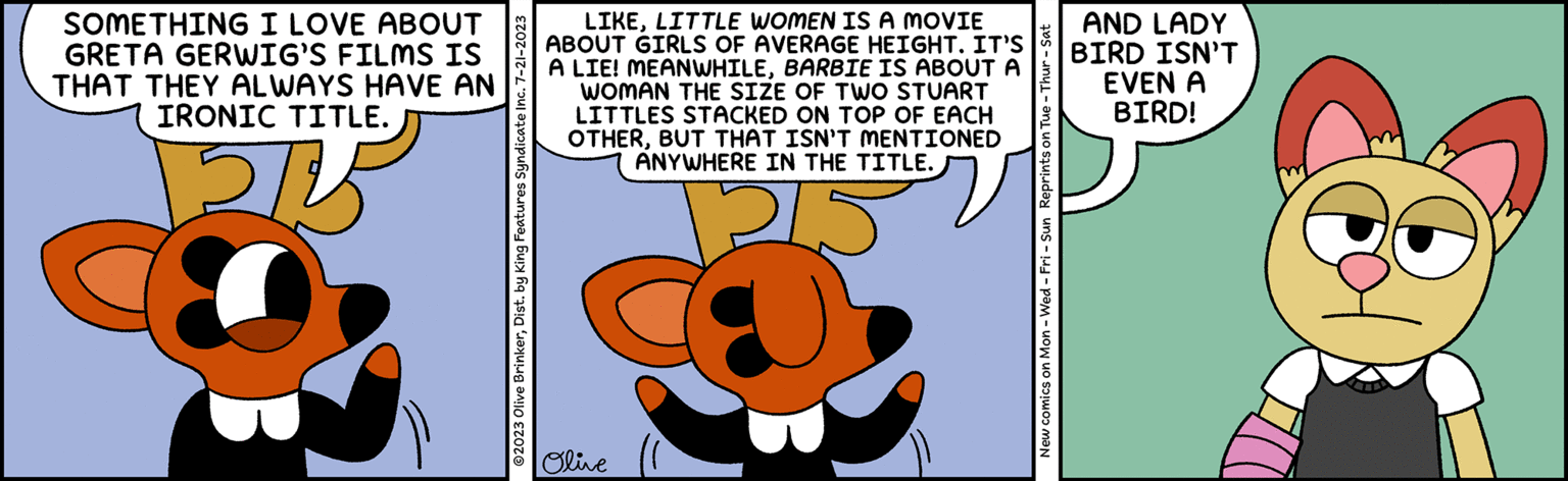 Terrestrial animal OCR: SOMETHING I LOVE ABOUT GRETA GERWIG’S FILMS IS THAT THEY ALWAYS HAVE AN IRONIC TITLE. @2023 Olive BrinkerDist. by King Features Syndicate Inc. 7-21-2023 LIKELITTLE WOMEN IS A MOVIE ABOUT GIRLS OF AVERAGE HEIGHT. IT'S A LIE! MEANWHILEBARBIE IS ABOUT A WOMAN THE SIZE OF TWO STUART LITTLES STACKED ON TOP OF EACH OTHERBUT THAT ISN'T MENTIONED ANYWHERE IN THE TITLE. 215 Olive New comics on Mon - Wed-Fri - Sun Reprints on Tue - Thur - Sat AND LADY BIRD ISN'T EVEN A BIRD! SOMETHING I LOVE ABOUT GRETA GERWIG’S FILMS IS THAT THEY ALWAYS HAVE AN IRONIC TITLE . @ 2023 Olive BrinkerDist . by King Features Syndicate Inc. 7-21-2023 LIKELITTLE WOMEN IS A MOVIE ABOUT GIRLS OF AVERAGE HEIGHT . IT'S A LIE ! MEANWHILEBARBIE IS ABOUT A WOMAN THE SIZE OF TWO STUART LITTLES STACKED ON TOP OF EACH OTHERBUT THAT ISN'T MENTIONED ANYWHERE IN THE TITLE . 215 Olive New comics on Mon - Wed - Fri - Sun Reprints on Tue - Thur - Sat AND LADY BIRD ISN'T EVEN A BIRD !