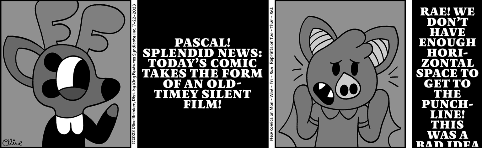 Tail OCR: Olive © 2023 Olive BrinkerDist. by King Features Syndicate Inc. 7-22-2023 PASCAL! SPLENDID NEWS: TODAY'S COMIC TAKES THE FORM OF AN OLD- TIMEY SILENT FILM! New comics on Mon - Wed-Fri - Sun Reprints on Tue - Thur - Sat RAE! WE DON'T HAVE ENOUGH HORI- ZONTAL SPACE TO GET TO THE PUNCH- LINE! THIS WAS A RAD IDEA Olive © 2023 Olive BrinkerDist . by King Features Syndicate Inc. 7-22-2023 PASCAL ! SPLENDID NEWS : TODAY'S COMIC TAKES THE FORM OF AN OLD TIMEY SILENT FILM ! New comics on Mon - Wed - Fri - Sun Reprints on Tue - Thur - Sat RAE ! WE DON'T HAVE ENOUGH HORI ZONTAL SPACE TO GET TO THE PUNCH LINE ! THIS WAS A RAD IDEA
