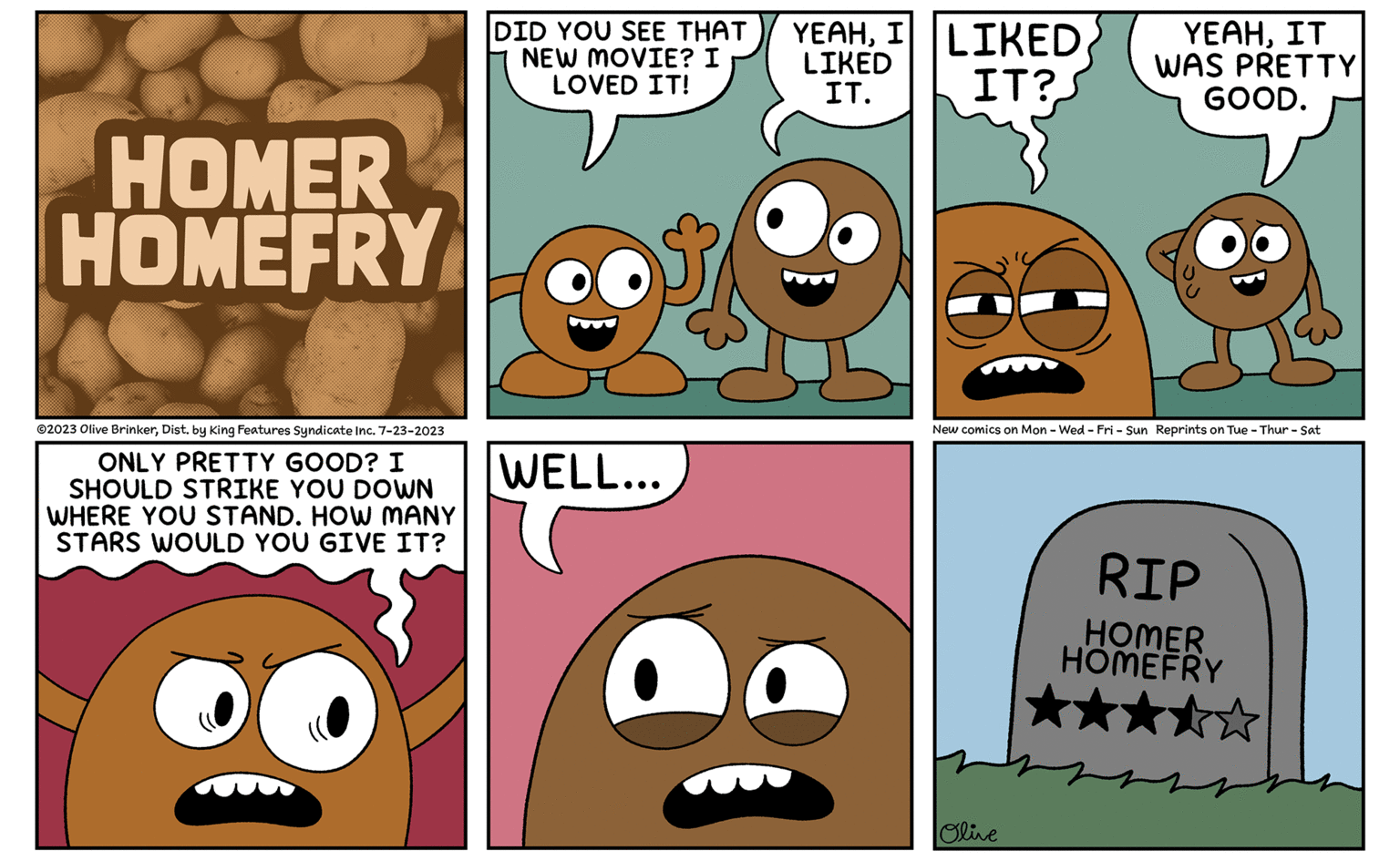 Organism OCR: HOMER HOMEFRY ©2023 Olive BrinkerDist. by King Features Syndicate Inc. 7-23-2023 ONLY PRETTY GOOD? I SHOULD STRIKE YOU DOWN WHERE YOU STAND. HOW MANY STARS WOULD YOU GIVE IT? DID YOU SEE THAT NEW MOVIE? I LOVED IT! WELL... YEAHI LIKED LIKED IT. IT? YEAHIT WAS PRETTY GOOD. New comics on Mon - Wed-Fri - Sun Reprints on Tue - Thur - Sat Olive RIP HOMER HOMEFRY HOMER HOMEFRY © 2023 Olive BrinkerDist . by King Features Syndicate Inc. 7-23-2023 ONLY PRETTY GOOD ? I SHOULD STRIKE YOU DOWN WHERE YOU STAND . HOW MANY STARS WOULD YOU GIVE IT ? DID YOU SEE THAT NEW MOVIE ? I LOVED IT ! WELL ... YEAHI LIKED LIKED IT . IT ? YEAHIT WAS PRETTY GOOD . New comics on Mon - Wed - Fri - Sun Reprints on Tue - Thur - Sat Olive RIP HOMER HOMEFRY