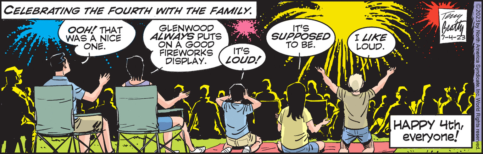 Illustration OCR: CELEBRATING THE FOURTH WITH THE FAMILY. GLENWOOD ALWAYS PUTS ON A GOOD FIREWORKS OOH! THAT WAS A NICE ONE. IT'S DISPLAY. LOUD! IT'S SUPPOSED TO BE. I LIKE LOUD. Teng Beatty 7-4-23 HAPPY 4theveryone! C2023 by North America SyndicateInc. World Rights reserved. CELEBRATING THE FOURTH WITH THE FAMILY . GLENWOOD ALWAYS PUTS ON A GOOD FIREWORKS OOH ! THAT WAS A NICE ONE . IT'S DISPLAY . LOUD ! IT'S SUPPOSED TO BE . I LIKE LOUD . Teng Beatty 7-4-23 HAPPY 4theveryone ! C2023 by North America SyndicateInc. World Rights reserved .