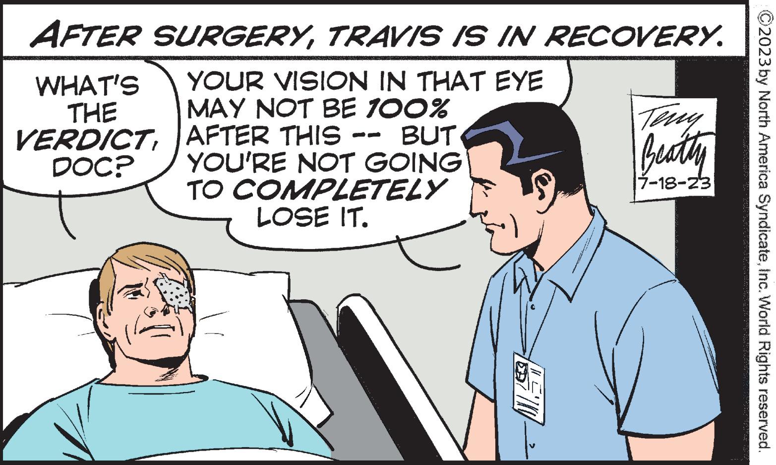 Gesture OCR: AFTER SURGERYTRAVIS IS IN RECOVERY. YOUR VISION IN THAT EYE MAY NOT BE 100% AFTER THIS - BUT YOU'RE NOT GOING TO COMPLETELY LOSE IT. WHAT'S THE VERDICTDOC? Teny Beatty 7-18-23 ?2023 by North America SyndicateInc. World Rights reserved. AFTER SURGERYTRAVIS IS IN RECOVERY . YOUR VISION IN THAT EYE MAY NOT BE 100 % AFTER THIS - BUT YOU'RE NOT GOING TO COMPLETELY LOSE IT . WHAT'S THE VERDICTDOC ? Teny Beatty 7-18-23 ?2023 by North America SyndicateInc. World Rights reserved .