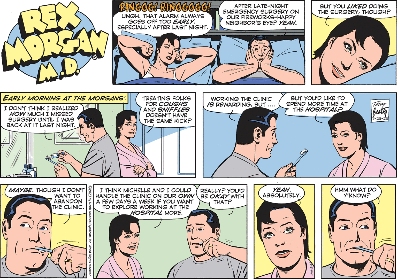 Cartoon OCR: REX MORGAN M.D. EARLY MORNING AT THE MORGANS! I DON'T THINK I REALIZED HOW MUCH I MISSED SURGERY UNTIL I WAS BACK AT IT LAST NIGHT. 1 MAYBE. THOUGH I DON'T WANT TO ABANDON THE CLINIC. RINGGG! RINGGGGG! UNGH. THAT ALARM ALWAYS GOES OFF TOO EARLY. ESPECIALLY AFTER LAST NIGHT. ?2023 by North America SyndicateInc. World Rights reserved. TREATING FOLKS FOR COUGHS AND SNIFFLES DOESN'T HAVE THE SAME KICK? AFTER LATE-NIGHT EMERGENCY SURGERY ON OUR FIREWORKS-HAPPY NEIGHBOR'S EYE? YEAH. WORKING THE CLINIC IS REWARDINGBUT I THINK MICHELLE AND I COULD REALLY? YOU'D HANDLE THE CLINIC ON OUR OWNBE OKAY WITH A FEW DAYS A WEEK IF YOU WANT TO EXPLORE WORKING AT THE THAT? HOSPITAL MORE. BUT YOU LIKED DOING THE SURGERYTHOUGH? BUT YOU'D LIKE TO SPEND MORE TIME AT THE HOSPITAL? YEAH. ABSOLUTELY. Teny Beatty 7-23-23 HMM.WHAT DO Y'KNOW? REX MORGAN M.D. EARLY MORNING AT THE MORGANS ! I DON'T THINK I REALIZED HOW MUCH I MISSED SURGERY UNTIL I WAS BACK AT IT LAST NIGHT . 1 MAYBE . THOUGH I DON'T WANT TO ABANDON THE CLINIC . RINGGG ! RINGGGGG ! UNGH . THAT ALARM ALWAYS GOES OFF TOO EARLY . ESPECIALLY AFTER LAST NIGHT . ?2023 by North America SyndicateInc. World Rights reserved . TREATING FOLKS FOR COUGHS AND SNIFFLES DOESN'T HAVE THE SAME KICK ? AFTER LATE - NIGHT EMERGENCY SURGERY ON OUR FIREWORKS - HAPPY NEIGHBOR'S EYE ? YEAH . WORKING THE CLINIC IS REWARDINGBUT I THINK MICHELLE AND I COULD REALLY ? YOU'D HANDLE THE CLINIC ON OUR OWNBE OKAY WITH A FEW DAYS A WEEK IF YOU WANT TO EXPLORE WORKING AT THE THAT ? HOSPITAL MORE . BUT YOU LIKED DOING THE SURGERYTHOUGH ? BUT YOU'D LIKE TO SPEND MORE TIME AT THE HOSPITAL ? YEAH . ABSOLUTELY . Teny Beatty 7-23-23 HMM.WHAT DO Y'KNOW ?