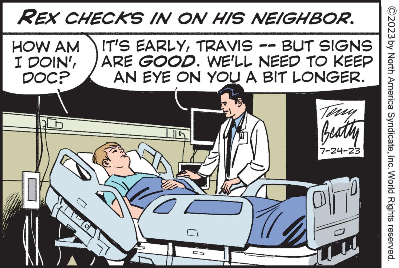Event OCR: REX CHECKS IN ON HIS NEIGHBOR. IT'S EARLYTRAVIS -- BUT SIGNS ARE GOOD. WE'LL NEED TO KEEP AN EYE ON YOU A BIT LONGER. HOW AM I DOIN'DOC? XX O Beatty 7-24-23 olho LLL 2023 by North America SyndicateInc. World Rights reserved. REX CHECKS IN ON HIS NEIGHBOR . IT'S EARLYTRAVIS -- BUT SIGNS ARE GOOD . WE'LL NEED TO KEEP AN EYE ON YOU A BIT LONGER . HOW AM I DOIN 'DOC ? XX O Beatty 7-24-23 olho LLL 2023 by North America SyndicateInc. World Rights reserved .
