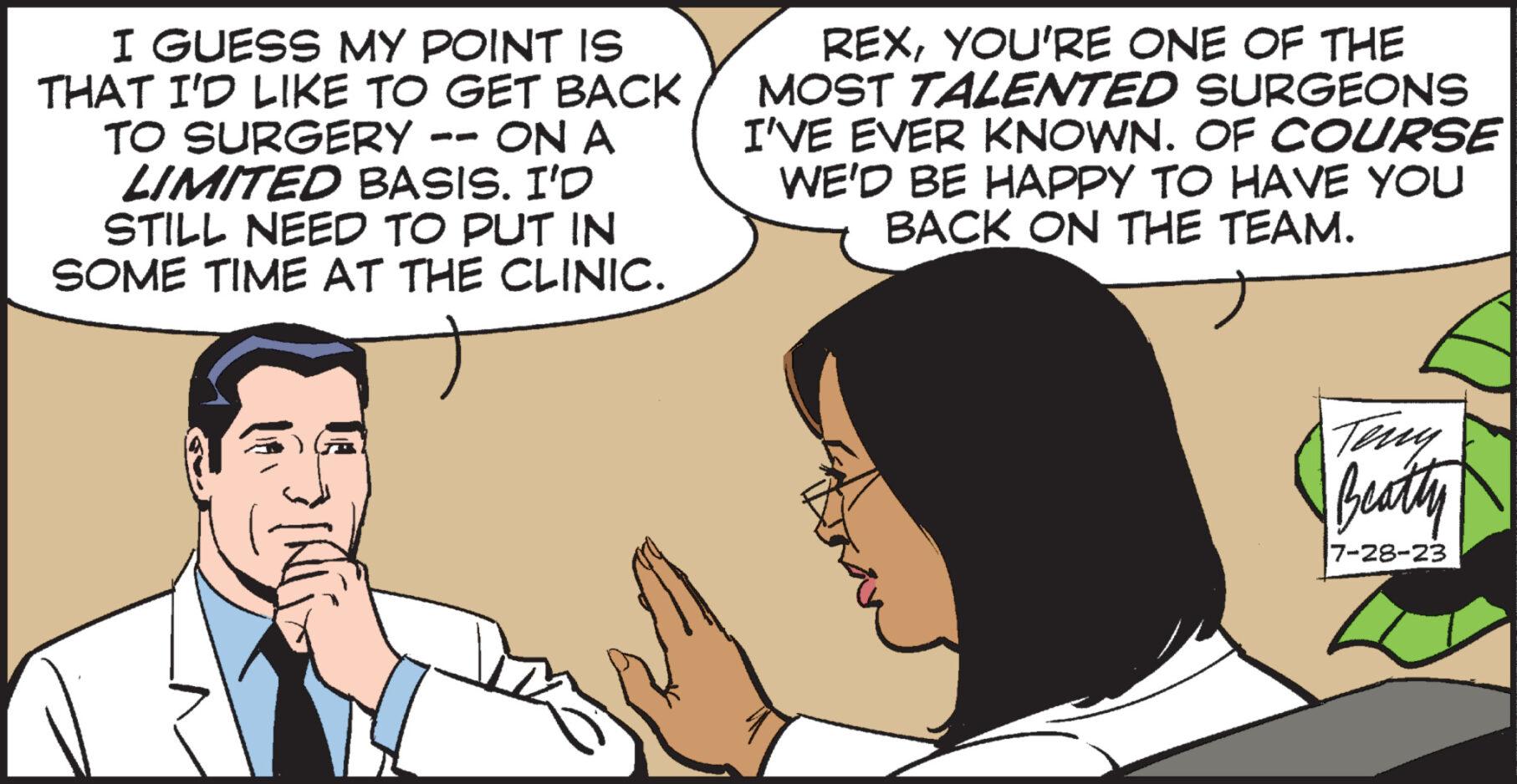 Organism OCR: I GUESS MY POINT IS THAT I'D LIKE TO GET BACK TO SURGERY -- ON A LIMITED BASIS. I'D STILL NEED TO PUT IN SOME TIME AT THE CLINIC. REXYOU'RE ONE OF THE MOST TALENTED SURGEONS I'VE EVER KNOWN. OF COURSE WE'D BE HAPPY TO HAVE YOU BACK ON THE TEAM. Teny Beatty 7-28-23 I GUESS MY POINT IS THAT I'D LIKE TO GET BACK TO SURGERY -- ON A LIMITED BASIS . I'D STILL NEED TO PUT IN SOME TIME AT THE CLINIC . REXYOU'RE ONE OF THE MOST TALENTED SURGEONS I'VE EVER KNOWN . OF COURSE WE'D BE HAPPY TO HAVE YOU BACK ON THE TEAM . Teny Beatty 7-28-23