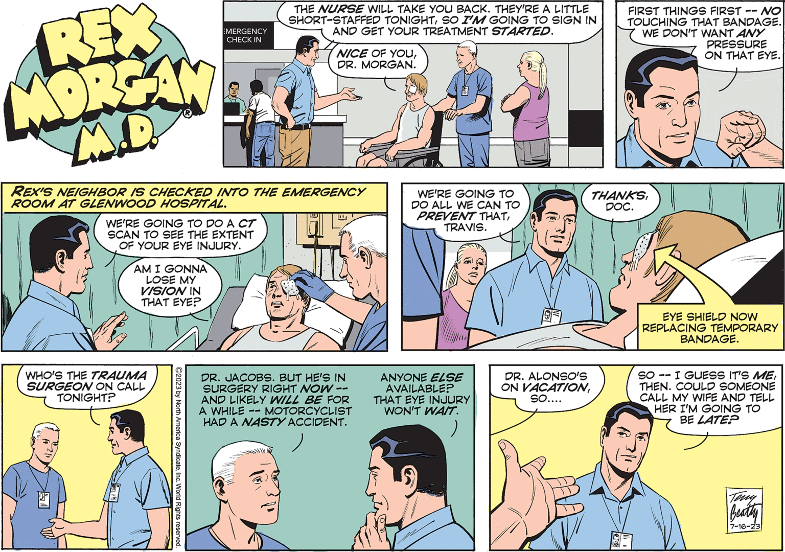 Interaction OCR: REX MORGAN M.D. WE'RE GOING TO DO A CT SCAN TO SEE THE EXTENT OF YOUR EYE INJURY. AM I GONNA LOSE MY VISION IN THAT EYE? EMERGENCY CHECK IN REX'S NEIGHBOR IS CHECKED INTO THE EMERGENCY ROOM AT GLENWOOD HOSPITAL. WHO'S THE TRAUMA SURGEON ON CALL TONIGHT? ?2023 by North America SyndicateInc. World Rights reserved. THE NURSE WILL TAKE YOU BACK. THEY'RE A LITTLE SHORT-STAFFED TONIGHTSO I'M GOING TO SIGN IN AND GET YOUR TREATMENT STARTED. NICE OF YOUDR. MORGAN. DR. JACOBS. BUT HE'S IN SURGERY RIGHT NOW -- AND LIKELY WILL BE FOR A WHILE MOTORCYCLIST HAD A NASTY ACCIDENT. WE'RE GOING TO DO ALL WE CAN TO PREVENT THATTRAVIS. ANYONE ELSE AVAILABLE? THAT EYE INJURY WON'T WAIT. FIRST THINGS FIRST -- NO TOUCHING THAT BANDAGE. WE DON'T WANT ANY PRESSURE THANKSDOC. DR. ALONSO'S ON VACATIONSO.... ON THAT EYE. EYE SHIELD NOW REPLACING TEMPORARY BANDAGE. SO I GUESS IT'S METHEN. COULD SOMEONE CALL MY WIFE AND TELL HER I'M GOING TO BE LATE? Beathy 7-16-23 REX MORGAN M.D. WE'RE GOING TO DO A CT SCAN TO SEE THE EXTENT OF YOUR EYE INJURY . AM I GONNA LOSE MY VISION IN THAT EYE ? EMERGENCY CHECK IN REX'S NEIGHBOR IS CHECKED INTO THE EMERGENCY ROOM AT GLENWOOD HOSPITAL . WHO'S THE TRAUMA SURGEON ON CALL TONIGHT ? ?2023 by North America SyndicateInc. World Rights reserved . THE NURSE WILL TAKE YOU BACK . THEY'RE A LITTLE SHORT - STAFFED TONIGHTSO I'M GOING TO SIGN IN AND GET YOUR TREATMENT STARTED . NICE OF YOUDR . MORGAN . DR . JACOBS . BUT HE'S IN SURGERY RIGHT NOW -- AND LIKELY WILL BE FOR A WHILE MOTORCYCLIST HAD A NASTY ACCIDENT . WE'RE GOING TO DO ALL WE CAN TO PREVENT THATTRAVIS . ANYONE ELSE AVAILABLE ? THAT EYE INJURY WON'T WAIT . FIRST THINGS FIRST -- NO TOUCHING THAT BANDAGE . WE DON'T WANT ANY PRESSURE THANKSDOC . DR . ALONSO'S ON VACATIONSO .... ON THAT EYE . EYE SHIELD NOW REPLACING TEMPORARY BANDAGE . SO I GUESS IT'S METHEN . COULD SOMEONE CALL MY WIFE AND TELL HER I'M GOING TO BE LATE ? Beathy 7-16-23