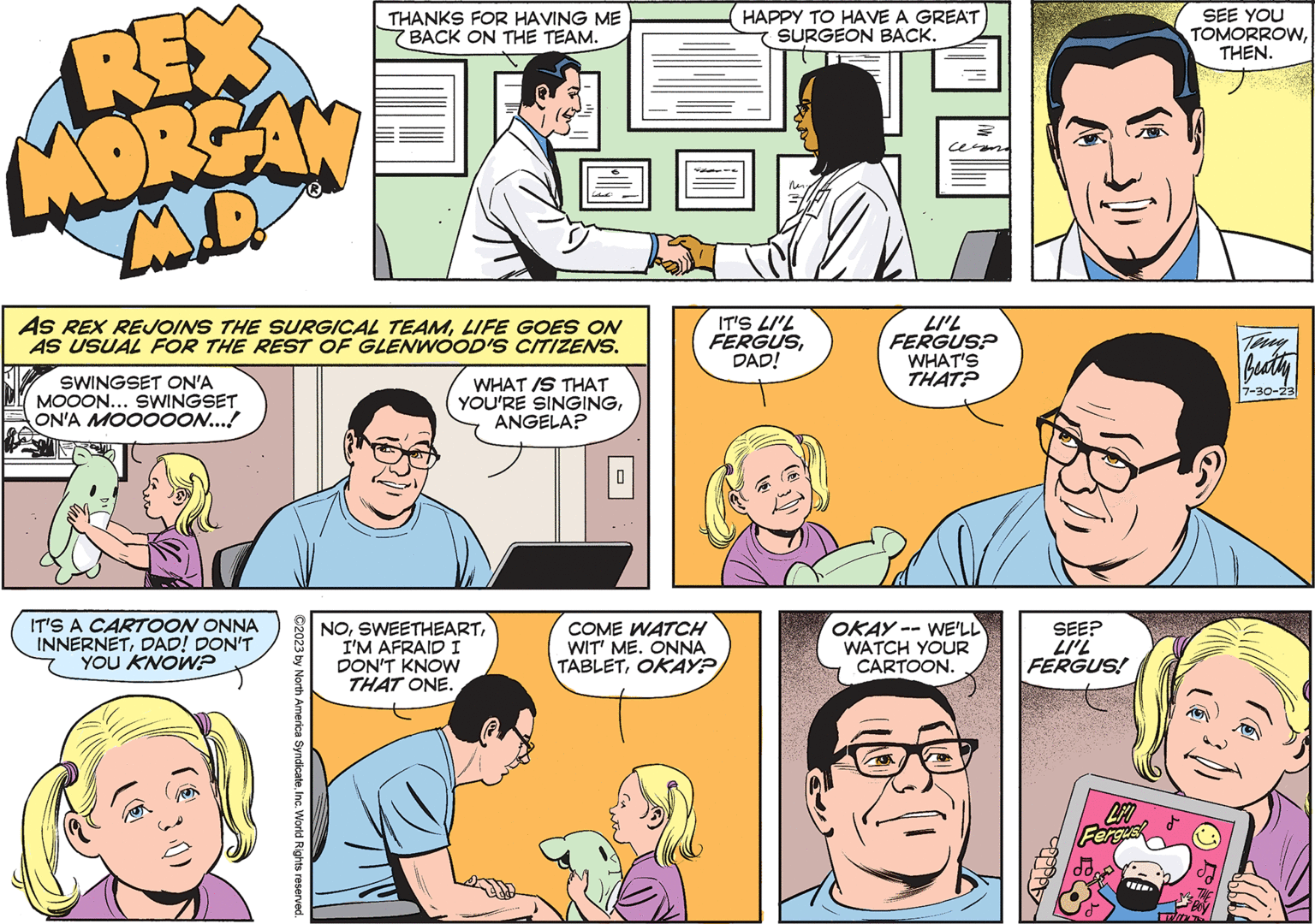 Jaw OCR: REX MORGAN M.D. AS REX REJOINS THE SURGICAL TEAMLIFE GOES ON AS USUAL FOR THE REST OF GLENWOOD'S CITIZENS. SWINGSET ON'A MOOON... SWINGSET ON'A MOOOOON...! IT'S A CARTOON ONNA INNERNETDAD! DON'T YOU KNOW? THANKS FOR HAVING ME BACK ON THE TEAM. ?2023 by North America SyndicateInc. World Rights reserved. WHAT IS THAT YOU'RE SINGINGANGELA? NOI'M AFRAID I DON'T KNOW THAT ONE. HAPPY TO HAVE A GREAT SURGEON BACK. COME WATCH WIT' ME. ONNA TABLETOKAY? ?? IT'S LI'L FERGUSDAD! ce LI'L FERGUS? WHAT'S THAT? OKAY-- WE'LL WATCH YOUR CARTOON. SEE? LI'L FERGUS! topply LFO Fergusk SEE YOU TOMORROWTHEN. WINT Teny Beathy 7-30-23 REX MORGAN M.D. AS REX REJOINS THE SURGICAL TEAMLIFE GOES ON AS USUAL FOR THE REST OF GLENWOOD'S CITIZENS . SWINGSET ON'A MOOON ... SWINGSET ON'A MOOOOON ... ! IT'S A CARTOON ONNA INNERNETDAD ! DON'T YOU KNOW ? THANKS FOR HAVING ME BACK ON THE TEAM . ?2023 by North America SyndicateInc. World Rights reserved . WHAT IS THAT YOU'RE SINGINGANGELA ? NOI'M AFRAID I DON'T KNOW THAT ONE . HAPPY TO HAVE A GREAT SURGEON BACK . COME WATCH WIT ' ME . ONNA TABLETOKAY ? ?? IT'S LI'L FERGUSDAD ! ce LI'L FERGUS ? WHAT'S THAT ? OKAY-- WE'LL WATCH YOUR CARTOON . SEE ? LI'L FERGUS ! topply LFO Fergusk SEE YOU TOMORROWTHEN . WINT Teny Beathy 7-30-23