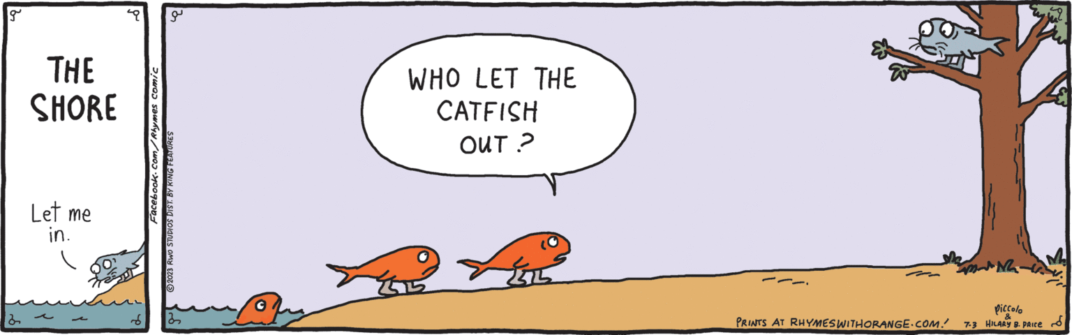 Happy OCR: g THE SHORE Let me in. L Facebook.com/Rhymes comic J 2023 RWO STUDIOS DIST. BY KING FEATURES WHO LET THE CATFISH OUT? PRINTS AT RHYMES WITHORANGE.COM. MANG piccolo & 7-3 HILARY B. PRICE g THE SHORE Let me in . L Facebook.com/Rhymes comic J 2023 RWO STUDIOS DIST . BY KING FEATURES WHO LET THE CATFISH OUT ? PRINTS AT RHYMES WITHORANGE.COM . MANG piccolo & 7-3 HILARY B. PRICE