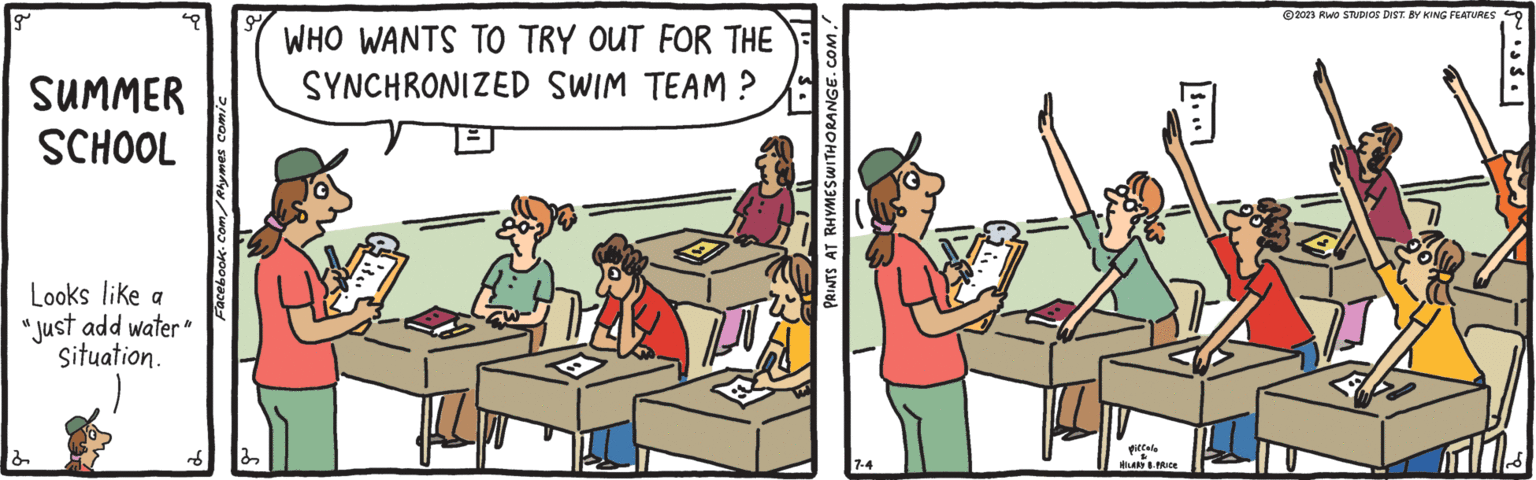 Event OCR: g SUMMER SCHOOL Looks like a "Just add water" Situation. 2 d Facebook.com/Rhymes comic 32 WHO WANTS TO TRY OUT FOR THE SYNCHRONIZED SWIM TEAM? PRINTS AT RHYMES WITH ORANGE.COM. 7-4 piccolo 24 HILARY 8. PRICE 2023 RWO STUDIOS DIST. BY KING FEATURES ? ? ?? ? g SUMMER SCHOOL Looks like a " Just add water " Situation . 2 d Facebook.com/Rhymes comic 32 WHO WANTS TO TRY OUT FOR THE SYNCHRONIZED SWIM TEAM ? PRINTS AT RHYMES WITH ORANGE.COM . 7-4 piccolo 24 HILARY 8. PRICE 2023 RWO STUDIOS DIST . BY KING FEATURES ? ? ?? ?