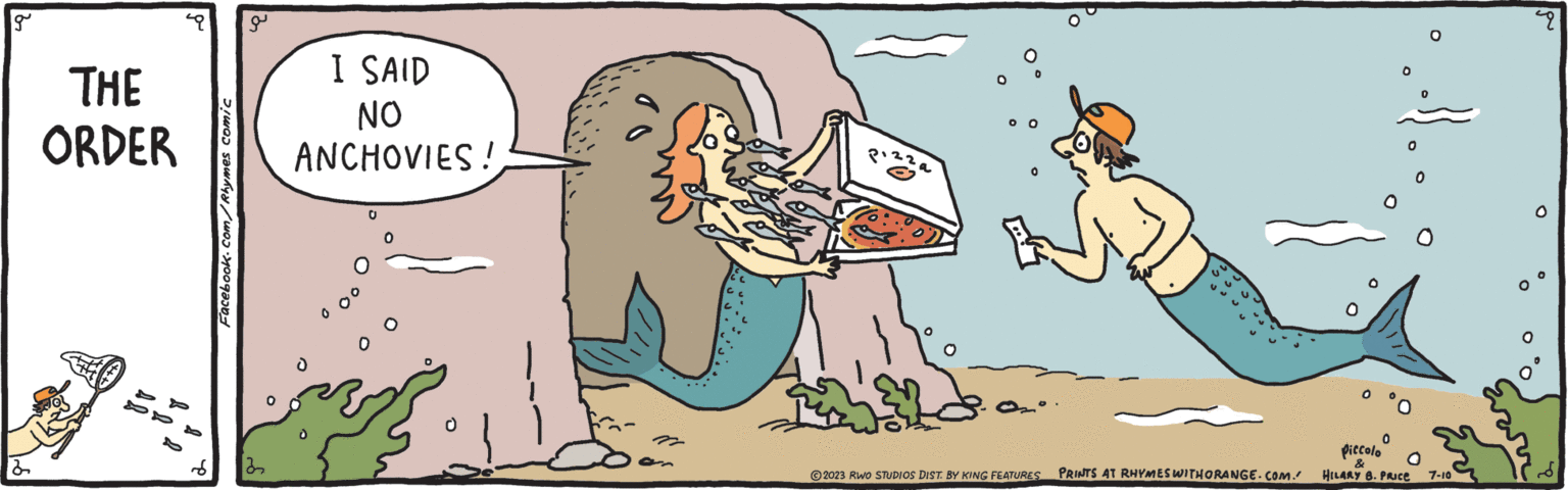 Font OCR: g THE ORDER Facebook.com/Rhymes comic a I SAID NO ANCHOVIES! Pizza © 2023 RWO STUDIOS DIST. BY KING FEATURES PRINTS AT RHYMES WITHORANGE.COM. 0 0 0 0 piccolo & HILARY B. PRICE 0 O 7-10 49 g THE ORDER Facebook.com/Rhymes comic a I SAID NO ANCHOVIES ! Pizza © 2023 RWO STUDIOS DIST . BY KING FEATURES PRINTS AT RHYMES WITHORANGE.COM . 0 0 0 0 piccolo & HILARY B. PRICE 0 O 7-10 49