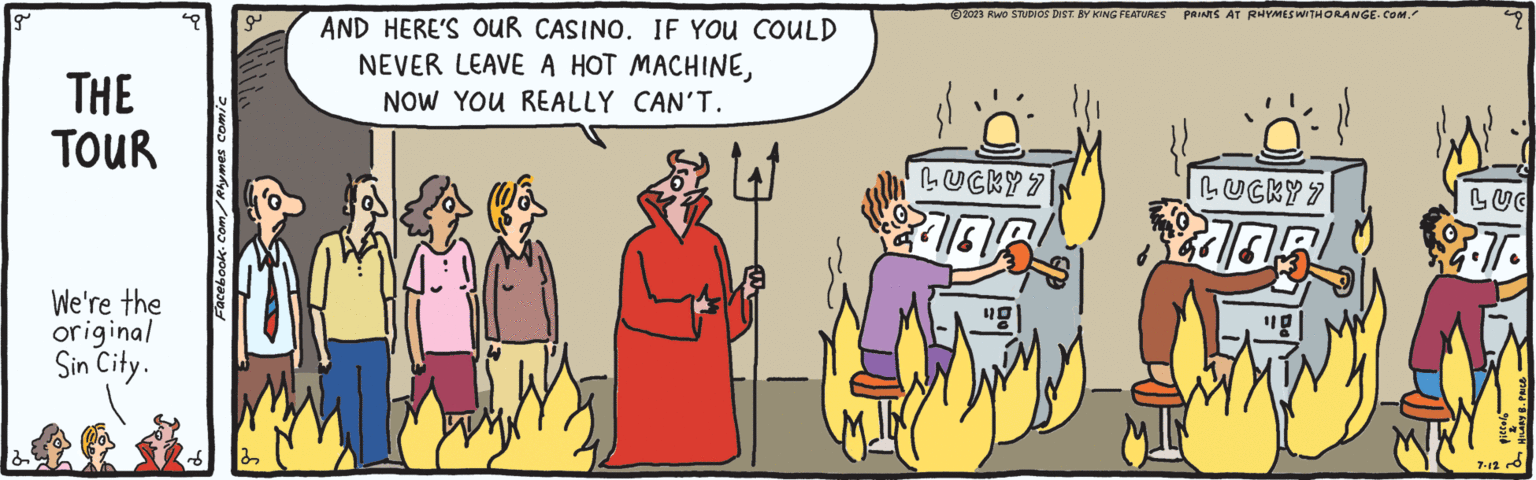 Parallel OCR: g THE TOUR We're the original Sin City. Facebook.com/Rhymes comic 22 AND HERE'S OUR CASINO. IF YOU COULD NEVER LEAVE A HOT MACHINENOW YOU REALLY CAN'T. M 2023 RWO STUDIOS DIST. BY KING FEATURES PRINTS AT RHYMES WITH ORANGE.COM." LUCKY 7 "g| LUCKY 7 2105 49 LUC 3.7. 7-12 g THE TOUR We're the original Sin City . Facebook.com/Rhymes comic 22 AND HERE'S OUR CASINO . IF YOU COULD NEVER LEAVE A HOT MACHINENOW YOU REALLY CAN'T . M 2023 RWO STUDIOS DIST . BY KING FEATURES PRINTS AT RHYMES WITH ORANGE.COM . " LUCKY 7 " g | LUCKY 7 2105 49 LUC 3.7 . 7-12
