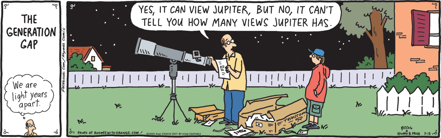 Art OCR: g THE GENERATION GAP 2 We are light years apart. d Facebook.com/Rhymes comic g Ye YESIT CAN'T TELL YOU HOW MANY VIEWS JUPITER HAS. PRINTS AT RHYMES WITH ORANGE.COM." ??. | | | •N pr "l ?2023 RWO STUDIOS DIST. BY KING FEATURES00/1 lic -N. S Telescont N N 49 www Piccolo HILARY 8. PRICE 7.13 g THE GENERATION GAP 2 We are light years apart . d Facebook.com/Rhymes comic g Ye YESIT CAN VIEW JUPITERBUT NOIT CAN'T TELL YOU HOW MANY VIEWS JUPITER HAS . PRINTS AT RHYMES WITH ORANGE.COM . " ?? . | | | • N pr " l ?2023 RWO STUDIOS DIST . BY KING FEATURES00 / 1 lic -N . S Telescont N N 49 www Piccolo HILARY 8. PRICE 7.13