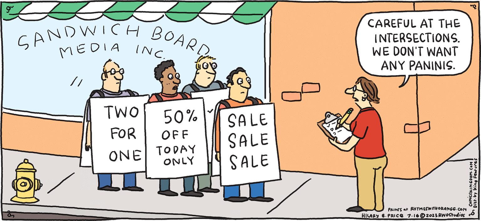 Event OCR: OOF. O FRESH & PULPY Rhymes with Orange by HILARY B. PRICE SANDWICH BOARD MEDIA INC. // TWO 50% FOR OFF ONE TODAY ONLY SALE SALE SALE q CAREFUL AT THE INTERSECTIONS. WE DON'T WANT ANY PANINIS. PRINTS at RHYMESWITHORANGE.COM HILARY 6. PRICE 7.162023 RWOStudios COMICSKINGDOM.COM Dist. by King Features OOF . O FRESH & PULPY Rhymes with Orange by HILARY B. PRICE SANDWICH BOARD MEDIA INC . // TWO 50 % FOR OFF ONE TODAY ONLY SALE SALE SALE q CAREFUL AT THE INTERSECTIONS . WE DON'T WANT ANY PANINIS . PRINTS at RHYMESWITHORANGE.COM HILARY 6. PRICE 7.162023 RWOStudios COMICSKINGDOM.COM Dist . by King Features