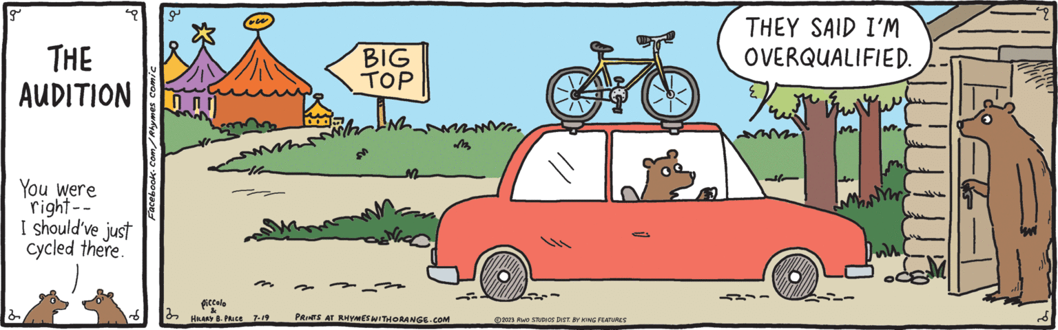 Product OCR: g THE AUDITION You were right-- I should've just cycled there. 2 Facebook.com/Rhymes comic 32 Piccolo & HILARY B. PRICE M 7-19 BIG TOP ANN Nico PRINTS AT RHYMES WITHORANGE.COM ?2023 RWO STUDIOS DIST. BY KING FEATURES THEY SAID I'M OVERQUALIFIED. ? Vre Mr Joo fil M. g THE AUDITION You were right- I should've just cycled there . 2 Facebook.com/Rhymes comic 32 Piccolo & HILARY B. PRICE M 7-19 BIG TOP ANN Nico PRINTS AT RHYMES WITHORANGE.COM ?2023 RWO STUDIOS DIST . BY KING FEATURES THEY SAID I'M OVERQUALIFIED . ? Vre Mr Joo fil M.