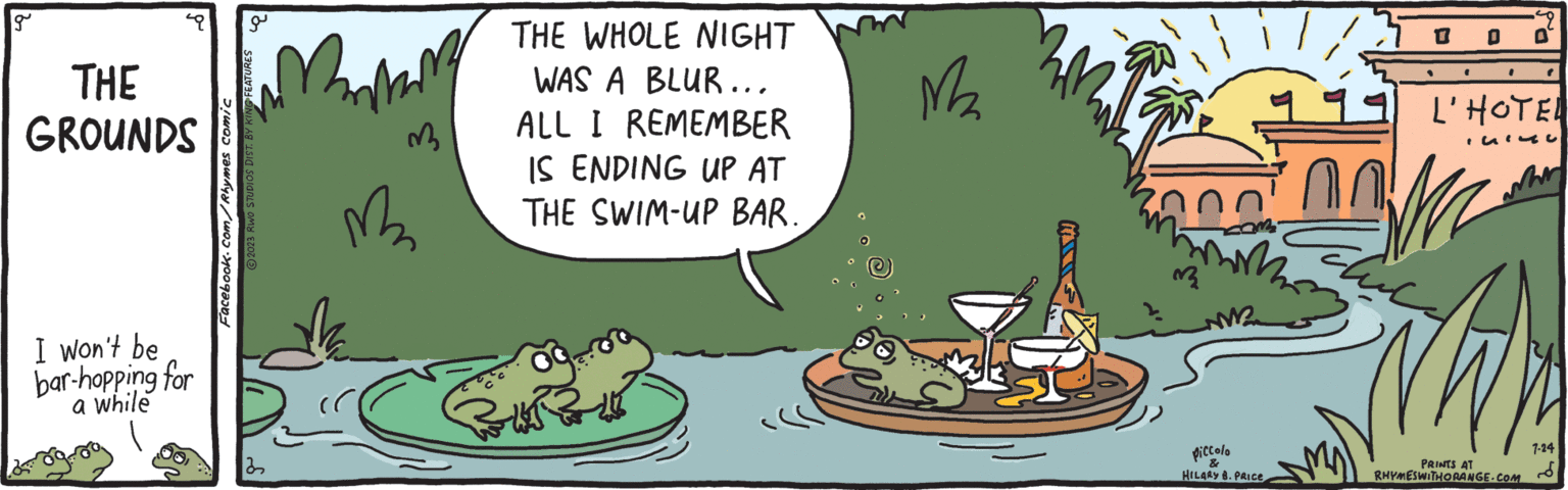 Happy OCR: g THE GROUNDS I won't be bar-hopping for a while Facebook.com/Rhymes comic a ?2023 RWO STUDIOS DIST. BY KING FEATURES 32 2 M 3 THE WHOLE NIGHT WAS A BLUR... ALL I REMEMBER IS ENDING UP AT THE SWIM-UP BAR. M2 33 piccolo & HILARY B. PRICE . L'HOTEL ISIC Th PRINTS AT RHYMESWITHORANGE.COM 7-24 g THE GROUNDS I won't be bar - hopping for a while Facebook.com/Rhymes comic a ?2023 RWO STUDIOS DIST . BY KING FEATURES 32 2 M 3 THE WHOLE NIGHT WAS A BLUR ... ALL I REMEMBER IS ENDING UP AT THE SWIM - UP BAR . M2 33 piccolo & HILARY B. PRICE . L'HOTEL ISIC Th PRINTS AT RHYMESWITHORANGE.COM 7-24