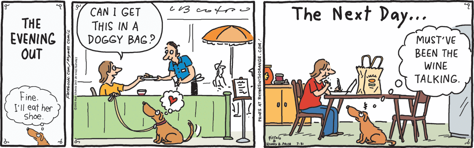 Font OCR: g THE EVENING OUT Fine. I'll eat her shoe. o Facebook.com/Rhymes comic 2023 RWO STUDIOS DIST. BY KING FEATURES CAN I GET THIS IN A DOGGY BAG? ?? ???? {{ili? PRINTS AT RHYMES WITH ORANGE.COM. Piccolo HILARY B. PRICE The Next Day... 7.31 OD MUST'VE BEEN THE WINE TALKING. pu // g THE EVENING OUT Fine . I'll eat her shoe . o Facebook.com/Rhymes comic 2023 RWO STUDIOS DIST . BY KING FEATURES CAN I GET THIS IN A DOGGY BAG ? ?? ???? { { ili ? PRINTS AT RHYMES WITH ORANGE.COM . Piccolo HILARY B. PRICE The Next Day ... 7.31 OD MUST'VE BEEN THE WINE TALKING . pu //