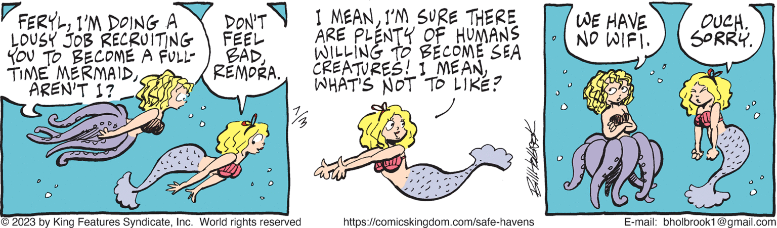 Rectangle OCR: FERYLI'M DOING A LOUSY JOB RECRUITING YOU TO BECOME A FULL- TIME MERMAIDAREN'T I? DON'T FEEL BADREMORA. © 2023 by King Features SyndicateInc. World rights reserved I MEANI'M SURE THERE ARE PLENTY OF HUMANS WILLING TO BECOME SEA CREATURES! 1 MEANWHAT'S NOT TO LIKE? Billab https://comicskingdom.com/safe-havens WE HAVE NO WIFI. OUCH. SORRY. E-mail: bholbrook1@gmail.com FERYLI'M DOING A LOUSY JOB RECRUITING YOU TO BECOME A FULL TIME MERMAIDAREN'T I ? DON'T FEEL BADREMORA . © 2023 by King Features SyndicateInc. World rights reserved I MEANI'M SURE THERE ARE PLENTY OF HUMANS WILLING TO BECOME SEA CREATURES ! 1 MEANWHAT'S NOT TO LIKE ? Billab https://comicskingdom.com/safe-havens WE HAVE NO WIFI . OUCH . SORRY . E - mail : bholbrook1@gmail.com