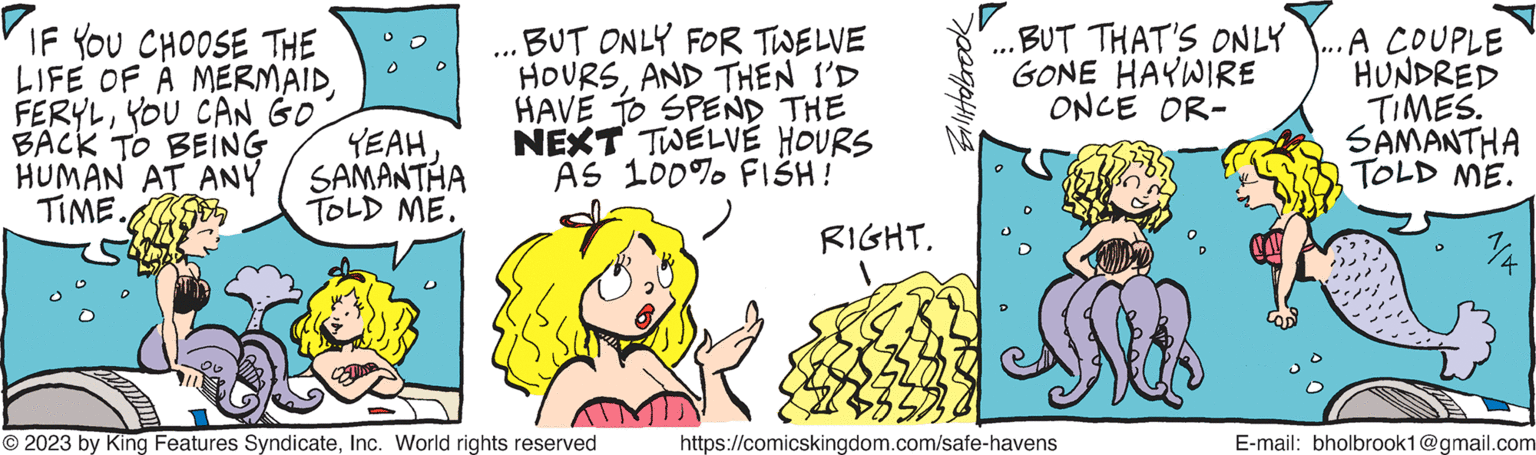 Line OCR: IF YOU CHOOSE THE LIFE OF A MERMAIDYOU CAN GO. BACK TO BEING YEAHHUMAN AT ANY / SAMANTHA TIME. TOLD ME. BUT ONLY FOR TWELVE HOURSAND THEN I'D HAVE TO SPEND THE NEXT TWELVE HOURS AS 100% FISH! © 2023 by King Features SyndicateInc. World rights reserved RIGHT. 1 Bilittolbrook ...BUT THAT'S ONLY GONE HAYWIRE ONCE OR- *** https://comicskingdom.com/safe-havens Na ...A COUPLE HUNDRED TIMES. SAMANTHA TOLD ME. E-mail: bholbrook1@gmail.com IF YOU CHOOSE THE LIFE OF A MERMAIDYOU CAN GO . BACK TO BEING YEAHHUMAN AT ANY / SAMANTHA TIME . TOLD ME . BUT ONLY FOR TWELVE HOURSAND THEN I'D HAVE TO SPEND THE NEXT TWELVE HOURS AS 100 % FISH ! © 2023 by King Features SyndicateInc. World rights reserved RIGHT . 1 Bilittolbrook ... BUT THAT'S ONLY GONE HAYWIRE ONCE OR *** https://comicskingdom.com/safe-havens Na ... A COUPLE HUNDRED TIMES . SAMANTHA TOLD ME . E - mail : bholbrook1@gmail.com