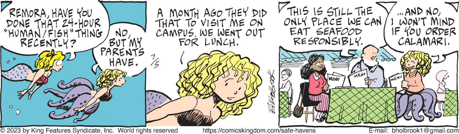 Organism OCR: REMORAHAVE YOU DONE THAT 24-HOUR "HUMAN/FISH" THING NORECENTLY? BUT MY PARENTS HAVE. A MONTH AGO THEY DID THIS IS STILL THE THAT TO VISIT ME ON CAMPUS. WE WENT OUT FOR LUNCH. © 2023 by King Features SyndicateInc. World rights reserved AND NOONLY PLACE WE CAN / I WON'T MIND EAT SEAFOOD IF YOU ORDER CALAMARI. RESPONSIBLY. https://comicskingdom.com/safe-havens MENU MENU }}) MENU les E-mail: bholbrook1@gmail.com REMORAHAVE YOU DONE THAT 24 - HOUR " HUMAN / FISH " THING NORECENTLY ? BUT MY PARENTS HAVE . A MONTH AGO THEY DID THIS IS STILL THE THAT TO VISIT ME ON CAMPUS . WE WENT OUT FOR LUNCH . © 2023 by King Features SyndicateInc. World rights reserved AND NOONLY PLACE WE CAN / I WON'T MIND EAT SEAFOOD IF YOU ORDER CALAMARI . RESPONSIBLY . https://comicskingdom.com/safe-havens MENU MENU } } ) MENU les E - mail : bholbrook1@gmail.com