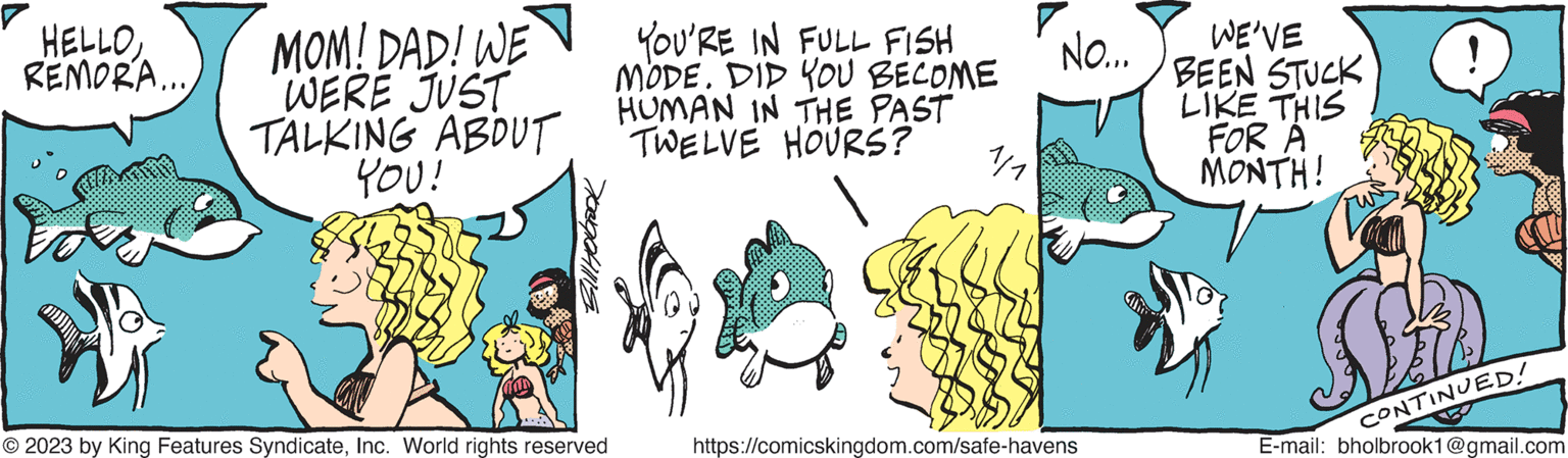 Rectangle OCR: HELLOREMORA... MOM! DAD! WE YOU'RE IN FULL FISH WERE JUST TALKING ABOUT YOU! MODE. DID YOU BECOME HUMAN IN THE PAST TWELVE HOURS? Holbrook © 2023 by King Features SyndicateInc. World rights reserved af NO... https://comicskingdom.com/safe-havens WE'VE BEEN STUCK LIKE THIS FOR A MONTH! SED E-mail: bholbrook1@gmail.com CONTINUED! HELLOREMORA ... MOM ! DAD ! WE YOU'RE IN FULL FISH WERE JUST TALKING ABOUT YOU ! MODE . DID YOU BECOME HUMAN IN THE PAST TWELVE HOURS ? Holbrook © 2023 by King Features SyndicateInc. World rights reserved af NO ... https://comicskingdom.com/safe-havens WE'VE BEEN STUCK LIKE THIS FOR A MONTH ! SED E - mail : bholbrook1@gmail.com CONTINUED !