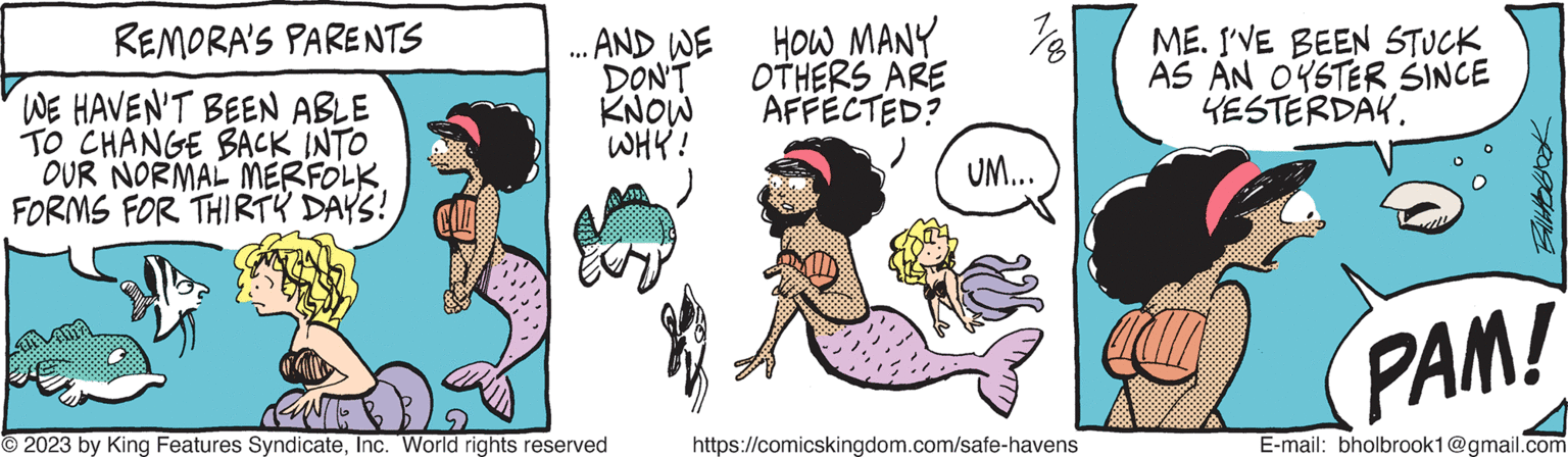 Pink OCR: REMORA'S PARENTS WE HAVEN'T BEEN ABLE TO CHANGE BACK INTO OUR NORMAL MERFOLKFORMS FOR THIRTY DAYS! ... AND WE DON'T KNOW WHY! ENTE © 2023 by King Features SyndicateInc. World rights reserved HOW MANY OTHERS ARE AFFECTED? 18 UM... https://comicskingdom.com/safe-havens ME. I'VE BEEN STUCK AS AN OYSTER SINCE YESTERDAY. PAM! E-mail: bholbrook1@gmail.com REMORA'S PARENTS WE HAVEN'T BEEN ABLE TO CHANGE BACK INTO OUR NORMAL MERFOLKFORMS FOR THIRTY DAYS ! ... AND WE DON'T KNOW WHY ! ENTE © 2023 by King Features SyndicateInc. World rights reserved HOW MANY OTHERS ARE AFFECTED ? 18 UM ... https://comicskingdom.com/safe-havens ME . I'VE BEEN STUCK AS AN OYSTER SINCE YESTERDAY . PAM ! E - mail : bholbrook1@gmail.com