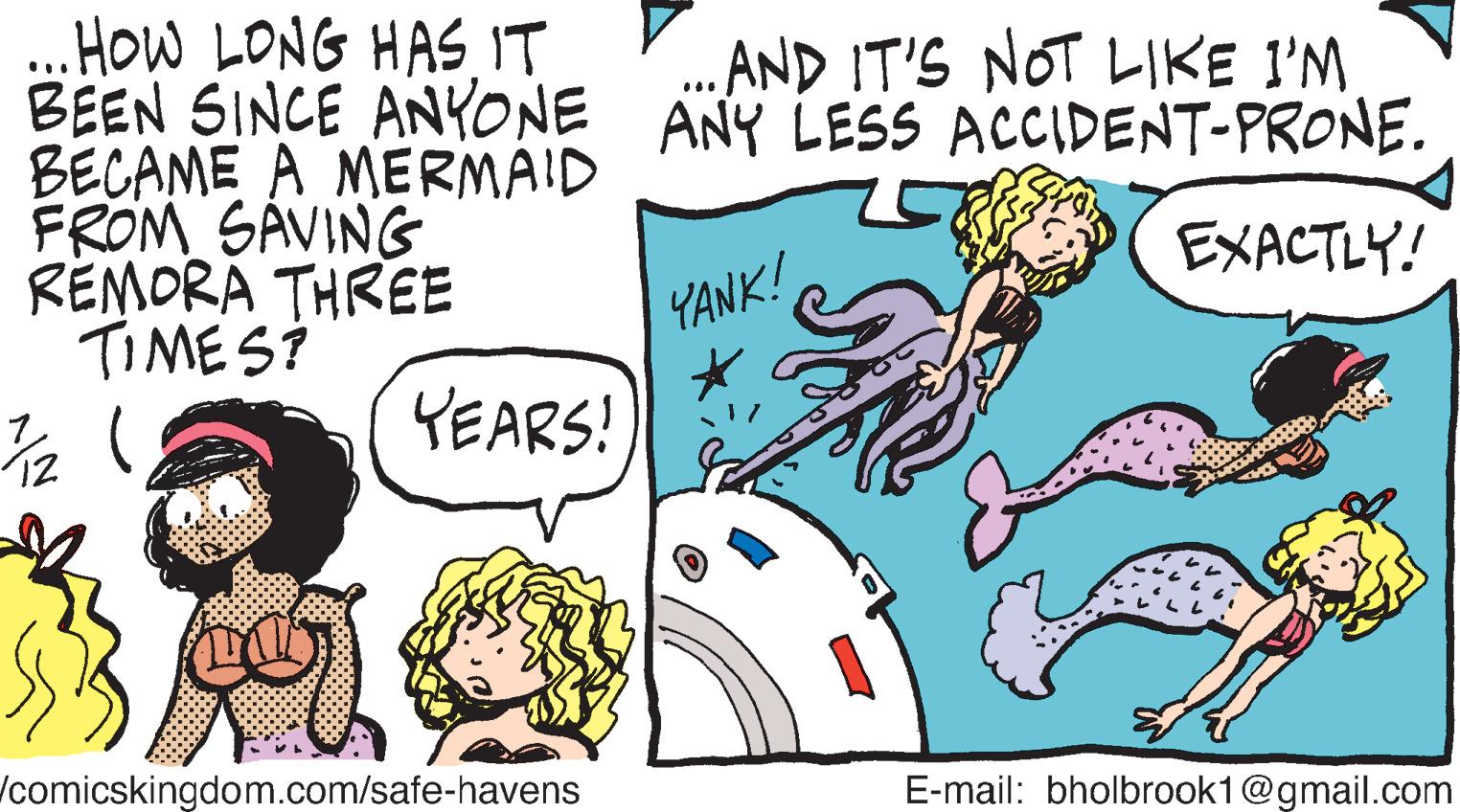 Handwriting OCR: ...HOW LONG HAS IT BEEN SINCE ANYONE BECAME A MERMAID FROM SAVING REMORA THREE TIMES? ¾/12 ( ? YEARS! TI per comicskingdom.com/safe-havens ... AND IT'S NOT LIKE I'M ANY LESS ACCIDENT-PRONE. EXACTLY! YANK! Z E-mail: bholbrook1@gmail.com ... HOW LONG HAS IT BEEN SINCE ANYONE BECAME A MERMAID FROM SAVING REMORA THREE TIMES ? ¾ / 12 ( ? YEARS ! TI per comicskingdom.com/safe-havens ... AND IT'S NOT LIKE I'M ANY LESS ACCIDENT - PRONE . EXACTLY ! YANK ! Z E - mail : bholbrook1@gmail.com