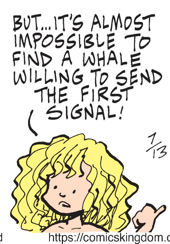 Art OCR: d BUT... IT'S ALMOST IMPOSSIBLE TO FIND A WHALE WILLING TO SEND THE FIRST SIGNAL! SSEN N 13 7 https://comicskingdom.c d BUT ... IT'S ALMOST IMPOSSIBLE TO FIND A WHALE WILLING TO SEND THE FIRST SIGNAL ! SSEN N 13 7 https : //comicskingdom.c