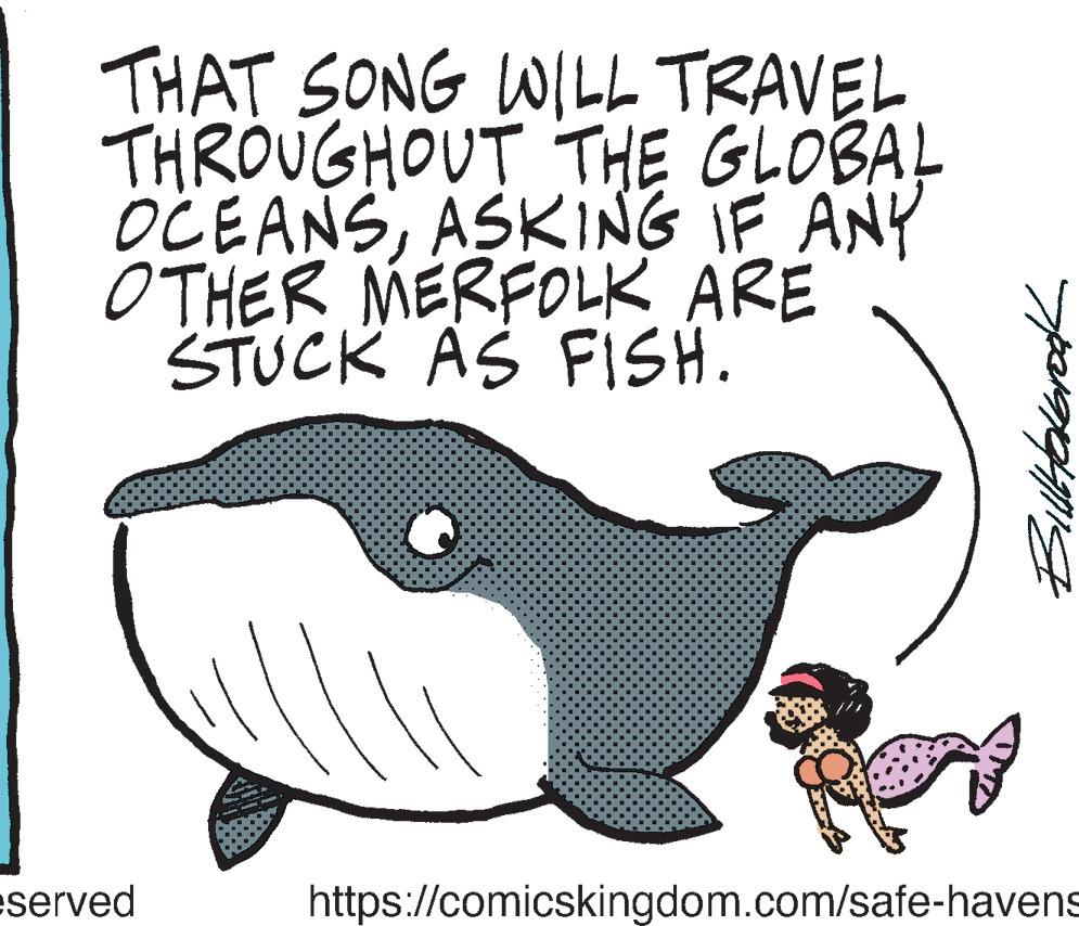 Tail OCR: THAT SONG WILL TRAVEL THROUGHOUT THE GLOBAL OCEANSASKING IF ANY OTHER MERFOLK ARE STUCK AS FISH. eserved C BillHolbrook https://comicskingdom.com/safe-havens THAT SONG WILL TRAVEL THROUGHOUT THE GLOBAL OCEANSASKING IF ANY OTHER MERFOLK ARE STUCK AS FISH . eserved C BillHolbrook https://comicskingdom.com/safe-havens