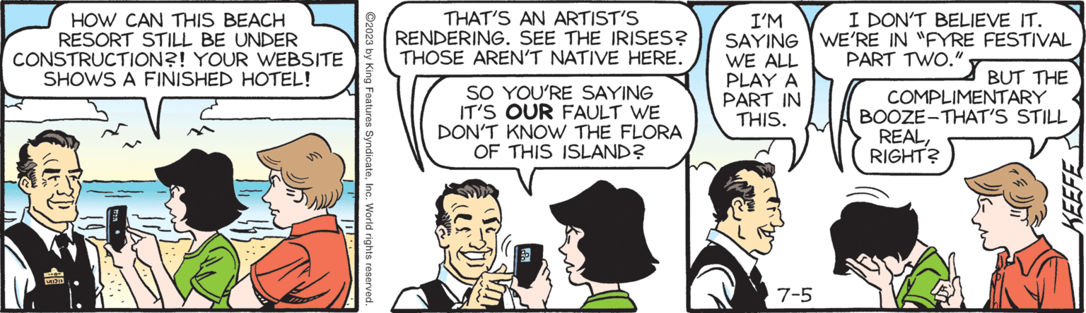 Art OCR: HOW CAN THIS BEACH RESORT STILL BE UNDER CONSTRUCTION?! YOUR WEBSITE SHOWS A FINISHED HOTEL! C ©2023 by King Features SyndicateInc. World rights reserved. THAT'S AN ARTIST'S RENDERING. SEE THE IRISES? THOSE AREN'T NATIVE HERE. SO YOU'RE SAYING IT'S OUR FAULT WE DON'T KNOW THE FLORA OF THIS ISLAND? I'M SAYING WE ALL PLAY A PART IN THIS. 7-5 I DON'T BELIEVE IT. WE'RE IN "FYRE FESTIVAL PART TWO." BUT THE COMPLIMENTARY BOOZE-THAT'S STILL REALRIGHT? KEEFE HOW CAN THIS BEACH RESORT STILL BE UNDER CONSTRUCTION ?! YOUR WEBSITE SHOWS A FINISHED HOTEL ! C © 2023 by King Features SyndicateInc. World rights reserved . THAT'S AN ARTIST'S RENDERING . SEE THE IRISES ? THOSE AREN'T NATIVE HERE . SO YOU'RE SAYING IT'S OUR FAULT WE DON'T KNOW THE FLORA OF THIS ISLAND ? I'M SAYING WE ALL PLAY A PART IN THIS . 7-5 I DON'T BELIEVE IT . WE'RE IN " FYRE FESTIVAL PART TWO . " BUT THE COMPLIMENTARY BOOZE - THAT'S STILL REALRIGHT ? KEEFE