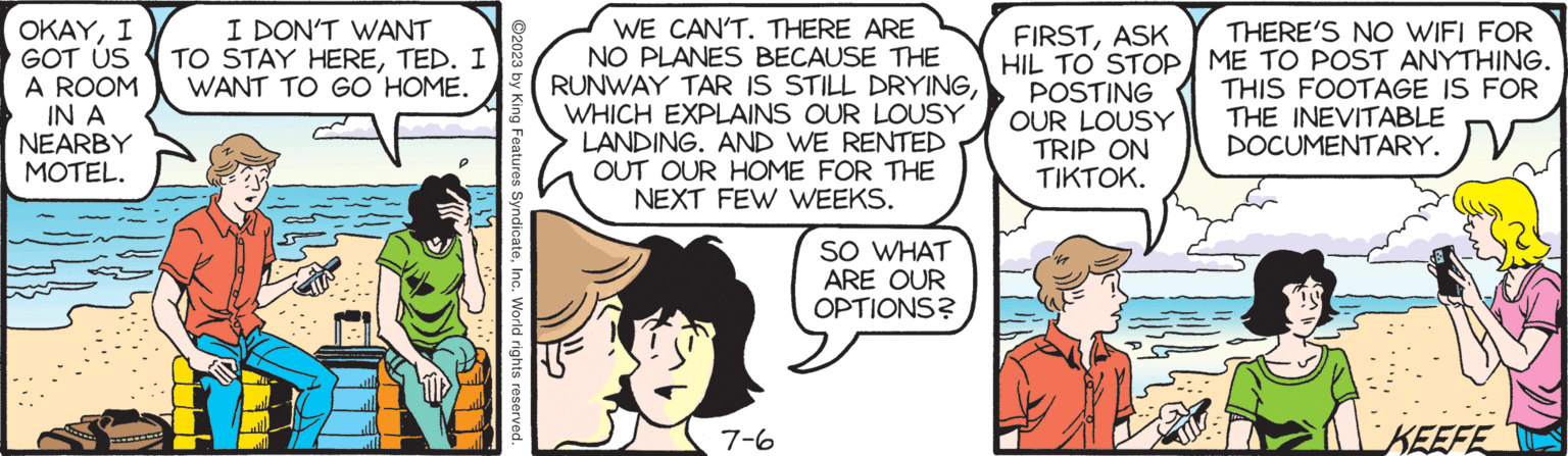 Comic book OCR: OKAYI GOT US A ROOM IN A NEARBY MOTEL. A I DON'T WANT TO STAY HERETED. I WANT TO GO HOME. 44 1:1 ?2023 by King Features SyndicateInc. World rights reserved. WE CAN'T. THERE ARE NO PLANES BECAUSE THE RUNWAY TAR IS STILL DRYINGWHICH EXPLAINS OUR LOUSY LANDING. AND WE RENTED OUT OUR HOME FOR THE NEXT FEW WEEKS. 7-6 SO WHAT ARE OUR OPTIONS? FIRSTASK HIL TO STOP POSTING OUR LOUSY TRIP ON TIKTOK. THERE'S NO WIFI FOR ME TO POST ANYTHING. THIS FOOTAGE IS FOR THE INEVITABLE DOCUMENTARY. KEEFE OKAYI GOT US A ROOM IN A NEARBY MOTEL . A I DON'T WANT TO STAY HERETED . I WANT TO GO HOME . 44 1 : 1 ?2023 by King Features SyndicateInc. World rights reserved . WE CAN'T . THERE ARE NO PLANES BECAUSE THE RUNWAY TAR IS STILL DRYINGWHICH EXPLAINS OUR LOUSY LANDING . AND WE RENTED OUT OUR HOME FOR THE NEXT FEW WEEKS . 7-6 SO WHAT ARE OUR OPTIONS ? FIRSTASK HIL TO STOP POSTING OUR LOUSY TRIP ON TIKTOK . THERE'S NO WIFI FOR ME TO POST ANYTHING . THIS FOOTAGE IS FOR THE INEVITABLE DOCUMENTARY . KEEFE