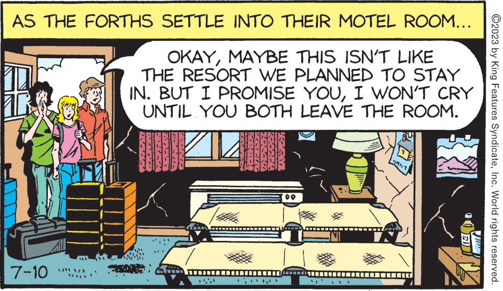 Comics OCR: AS THE FORTHS SETTLE INTO THEIR MOTEL ROOM... OKAYMAYBE THIS ISN'T LIKE THE RESORT WE PLANNED TO STAY IN. BUT I PROMISE YOUI WON'T CRY UNTIL YOU BOTH LEAVE THE ROOM. 7-10 ?2023 by King Features SyndicateInc. World rights reserved. AS THE FORTHS SETTLE INTO THEIR MOTEL ROOM ... OKAYMAYBE THIS ISN'T LIKE THE RESORT WE PLANNED TO STAY IN . BUT I PROMISE YOUI WON'T CRY UNTIL YOU BOTH LEAVE THE ROOM . 7-10 ?2023 by King Features SyndicateInc. World rights reserved .