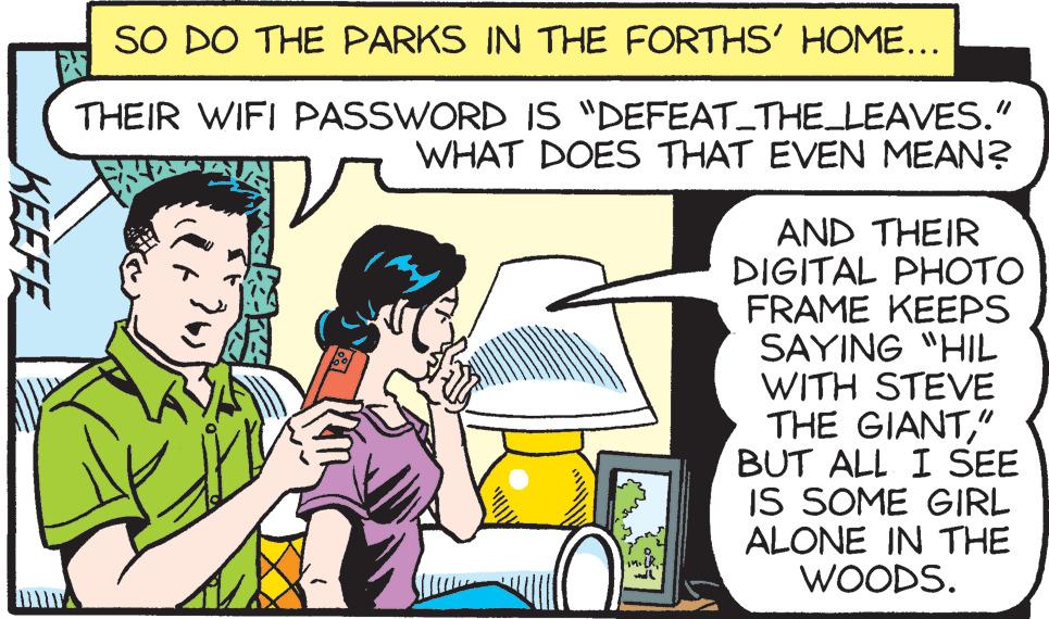 Publication OCR: KEEFE SO DO THE PARKS IN THE FORTHS' HOME... THEIR WIFI PASSWORD IS “DEFEAT_THE_LEAVES.” WHAT DOES THAT EVEN MEAN? AND THEIR DIGITAL PHOTO FRAME KEEPS SAYING "HIL WITH STEVE THE GIANT" BUT ALL I SEE IS SOME GIRL ALONE IN THE WOODS. KEEFE SO DO THE PARKS IN THE FORTHS ' HOME ... THEIR WIFI PASSWORD IS “ DEFEAT_THE_LEAVES . ” WHAT DOES THAT EVEN MEAN ? AND THEIR DIGITAL PHOTO FRAME KEEPS SAYING " HIL WITH STEVE THE GIANT" BUT ALL I SEE IS SOME GIRL ALONE IN THE WOODS .