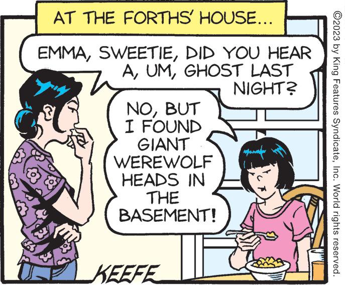 Font OCR: AT THE FORTHS' HOUSE... EMMADID YOU HEAR AGHOST LAST NIGHT? NOBUT I FOUND GIANT WEREWOLF HEADS IN THE BASEMENT! KEEFE ???????? ?2023 by King Features SyndicateInc. World rights reserved. AT THE FORTHS ' HOUSE ... EMMADID YOU HEAR AGHOST LAST NIGHT ? NOBUT I FOUND GIANT WEREWOLF HEADS IN THE BASEMENT ! KEEFE ???????? ?2023 by King Features SyndicateInc. World rights reserved .