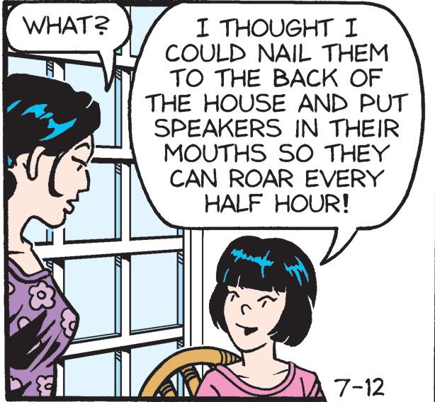 Organism OCR: WHAT? I THOUGHT I COULD NAIL THEM TO THE BACK OF THE HOUSE AND PUT SPEAKERS IN THEIR MOUTHS SO THEY CAN ROAR EVERY HALF HOUR! 7-12 WHAT ? I THOUGHT I COULD NAIL THEM TO THE BACK OF THE HOUSE AND PUT SPEAKERS IN THEIR MOUTHS SO THEY CAN ROAR EVERY HALF HOUR ! 7-12
