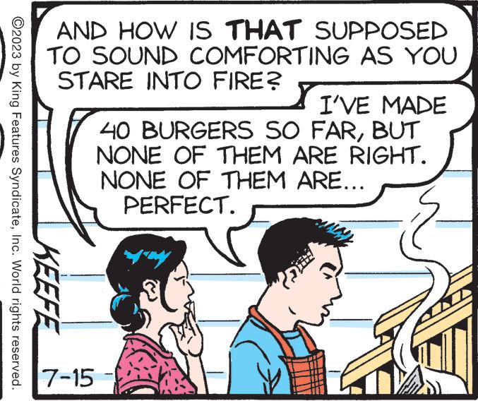 Font OCR: ?2023 by King Features SyndicateInc. World rights reserved. AND HOW IS THAT SUPPOSED TO SOUND COMFORTING AS YOU STARE INTO FIRE? KEEFE 7-15 I'VE MADE 40 BURGERS SO FARBUT NONE OF THEM ARE RIGHT. NONE OF THEM ARE... PERFECT. ?2023 by King Features SyndicateInc. World rights reserved . AND HOW IS THAT SUPPOSED TO SOUND COMFORTING AS YOU STARE INTO FIRE ? KEEFE 7-15 I'VE MADE 40 BURGERS SO FARBUT NONE OF THEM ARE RIGHT . NONE OF THEM ARE ... PERFECT .