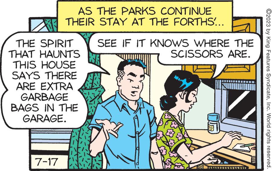 Publication OCR: AS THE PARKS CONTINUE THEIR STAY AT THE FORTHS'... THE SPIRIT THAT HAUNTS THIS HOUSE SAYS THERE ARE EXTRA GARBAGE BAGS IN THE GARAGE. 7-17 ARE. SEE IF IT KNOWS WHERE THE SCISSORS WE }6} P ?? ? ?2023 by King Features SyndicateInc. World rights reserved. AS THE PARKS CONTINUE THEIR STAY AT THE FORTHS ' ... THE SPIRIT THAT HAUNTS THIS HOUSE SAYS THERE ARE EXTRA GARBAGE BAGS IN THE GARAGE . 7-17 ARE . SEE IF IT KNOWS WHERE THE SCISSORS WE } 6 } P ?? ? ?2023 by King Features SyndicateInc. World rights reserved .