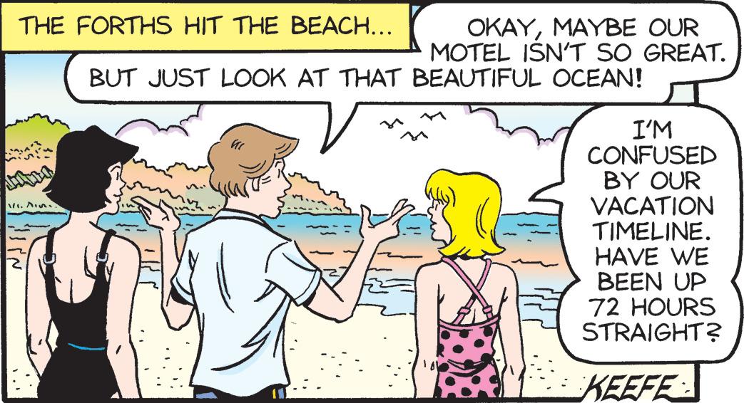 Organism OCR: THE FORTHS HIT THE BEACH... OKAYMAYBE OUR MOTEL ISN'T SO GREAT. BUT JUST LOOK AT THAT BEAUTIFUL OCEAN! ? I'M CONFUSED BY OUR VACATION TIMELINE. HAVE WE BEEN UP 72 HOURS STRAIGHT? KEEFE THE FORTHS HIT THE BEACH ... OKAYMAYBE OUR MOTEL ISN'T SO GREAT . BUT JUST LOOK AT THAT BEAUTIFUL OCEAN ! ? I'M CONFUSED BY OUR VACATION TIMELINE . HAVE WE BEEN UP 72 HOURS STRAIGHT ? KEEFE
