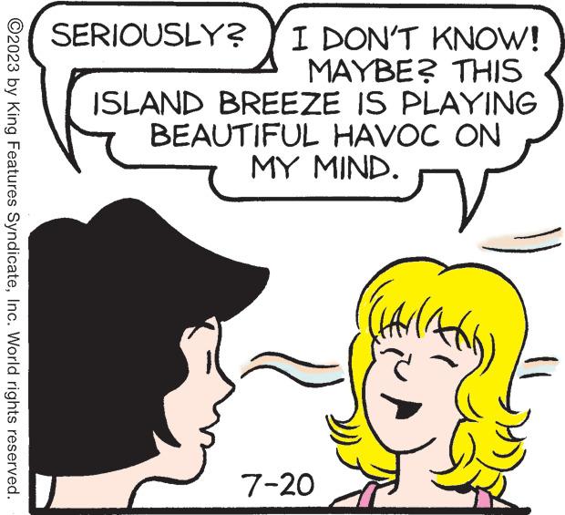 Human OCR: ?2023 by King Features SyndicateInc. World rights reserved. SERIOUSLY? I DON'T KNOW! MAYBE? THIS ISLAND BREEZE IS PLAYING HAVOC ON ( BEAUTIFUL MY MIND. 7-20 V HAVIA ?2023 by King Features SyndicateInc. World rights reserved . SERIOUSLY ? I DON'T KNOW ! MAYBE ? THIS ISLAND BREEZE IS PLAYING HAVOC ON ( BEAUTIFUL MY MIND . 7-20 V HAVIA