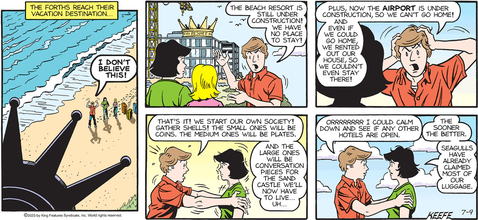 Art OCR: SALLY FORTH by Francesco Marciuliano ? THE FORTHS REACH THEIR VACATION DESTINATION... I DON'T BELIEVE THIS! pestety ?2023 by King Features SyndicateInc. World rights reserved. RESORT H THE BEACH RESORT IS STILL UNDER CONSTRUCTION! WE HAVE NO PLACE TO STAY! THAT'S IT! WE START OUR OWN SOCIETY! GATHER SHELLS! THE SMALL ONES WILL BE COINS. THE MEDIUM ONES WILL BE PLATES. AND THE LARGE ONES WILL BE CONVERSATION PIECES FOR THE SAND CASTLE WE'LL NOW HAVE TO LIVE... UH... M PLUSNOW THE AIRPORT IS UNDER CONSTRUCTIONSO WE CAN'T GO HOME! AND EVEN IF WE COULD GO HOMEWE RENTED OUT OUR HOUSESO WE COULDN'T EVEN STAY THERE! ORRRRRRRR I COULD CALM DOWN AND SEE IF ANY OTHER HOTELS ARE OPEN. THE SOONER THE BETTER. SEAGULLS HAVE ALREADY CLAIMED MOST OF OUR LUGGAGE. KEEFE 7-9 SALLY FORTH by Francesco Marciuliano ? THE FORTHS REACH THEIR VACATION DESTINATION ... I DON'T BELIEVE THIS ! pestety ?2023 by King Features SyndicateInc. World rights reserved . RESORT H THE BEACH RESORT IS STILL UNDER CONSTRUCTION ! WE HAVE NO PLACE TO STAY ! THAT'S IT ! WE START OUR OWN SOCIETY ! GATHER SHELLS ! THE SMALL ONES WILL BE COINS . THE MEDIUM ONES WILL BE PLATES . AND THE LARGE ONES WILL BE CONVERSATION PIECES FOR THE SAND CASTLE WE'LL NOW HAVE TO LIVE ... UH ... M PLUSNOW THE AIRPORT IS UNDER CONSTRUCTIONSO WE CAN'T GO HOME ! AND EVEN IF WE COULD GO HOMEWE RENTED OUT OUR HOUSESO WE COULDN'T EVEN STAY THERE ! ORRRRRRRR I COULD CALM DOWN AND SEE IF ANY OTHER HOTELS ARE OPEN . THE SOONER THE BETTER . SEAGULLS HAVE ALREADY CLAIMED MOST OF OUR LUGGAGE . KEEFE 7-9